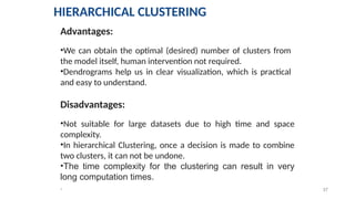 37
*
Advantages:
•We can obtain the optimal (desired) number of clusters from
the model itself, human intervention not required.
•Dendrograms help us in clear visualization, which is practical
and easy to understand.
Disadvantages:
•Not suitable for large datasets due to high time and space
complexity.
•In hierarchical Clustering, once a decision is made to combine
two clusters, it can not be undone.
•The time complexity for the clustering can result in very
long computation times.
HIERARCHICAL CLUSTERING
 