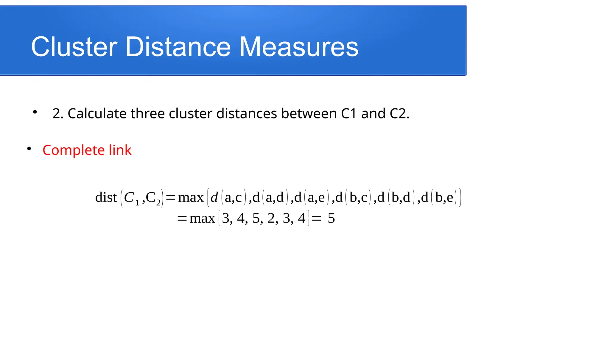 Cluster Distance Measures

2. Calculate three cluster distances between C1 and C2.

Complete link
dist (C1 ,C2)=max {d (a,c),d(a,d),d(a,e) ,d(b,c),d (b,d),d(b,e)}
=max {3, 4, 5, 2, 3, 4}= 5
 