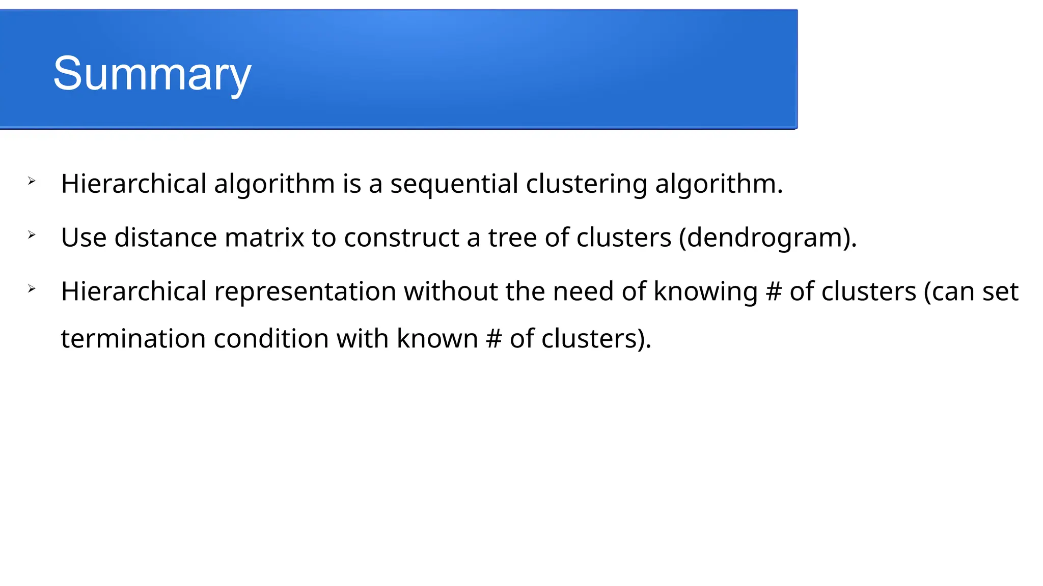 Summary

Hierarchical algorithm is a sequential clustering algorithm.

Use distance matrix to construct a tree of clusters (dendrogram).

Hierarchical representation without the need of knowing # of clusters (can set
termination condition with known # of clusters).
 