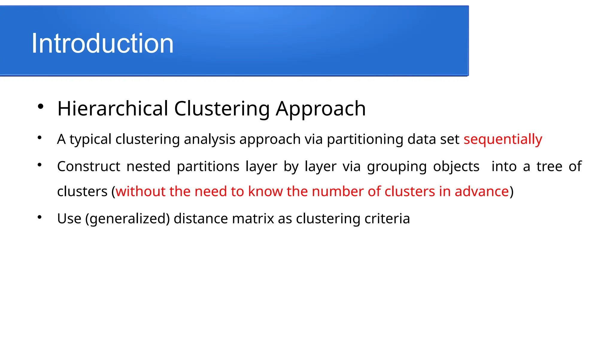 Introduction

Hierarchical Clustering Approach

A typical clustering analysis approach via partitioning data set sequentially

Construct nested partitions layer by layer via grouping objects into a tree of
clusters (without the need to know the number of clusters in advance)

Use (generalized) distance matrix as clustering criteria
 