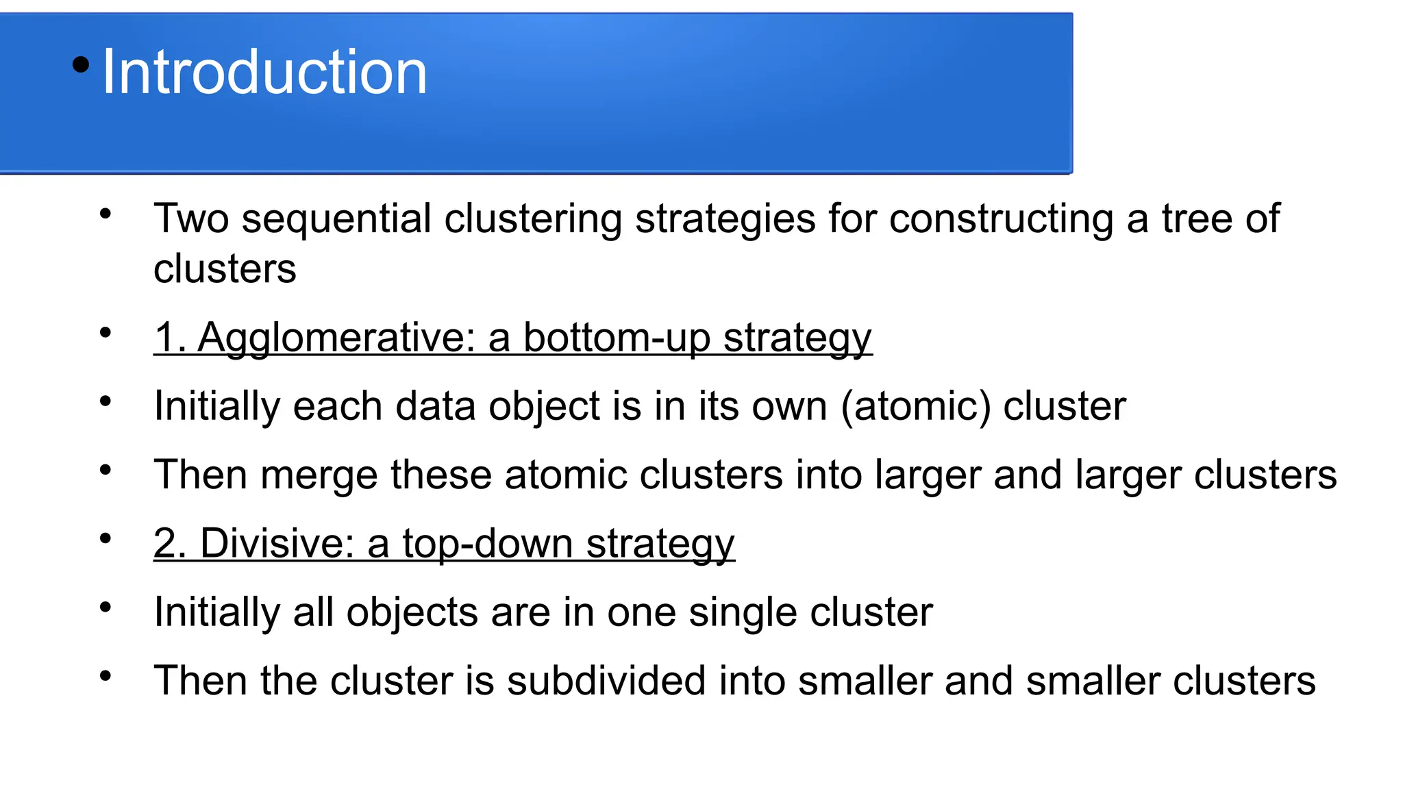
Introduction

Two sequential clustering strategies for constructing a tree of
clusters

1. Agglomerative: a bottom-up strategy

Initially each data object is in its own (atomic) cluster

Then merge these atomic clusters into larger and larger clusters

2. Divisive: a top-down strategy

Initially all objects are in one single cluster

Then the cluster is subdivided into smaller and smaller clusters
 