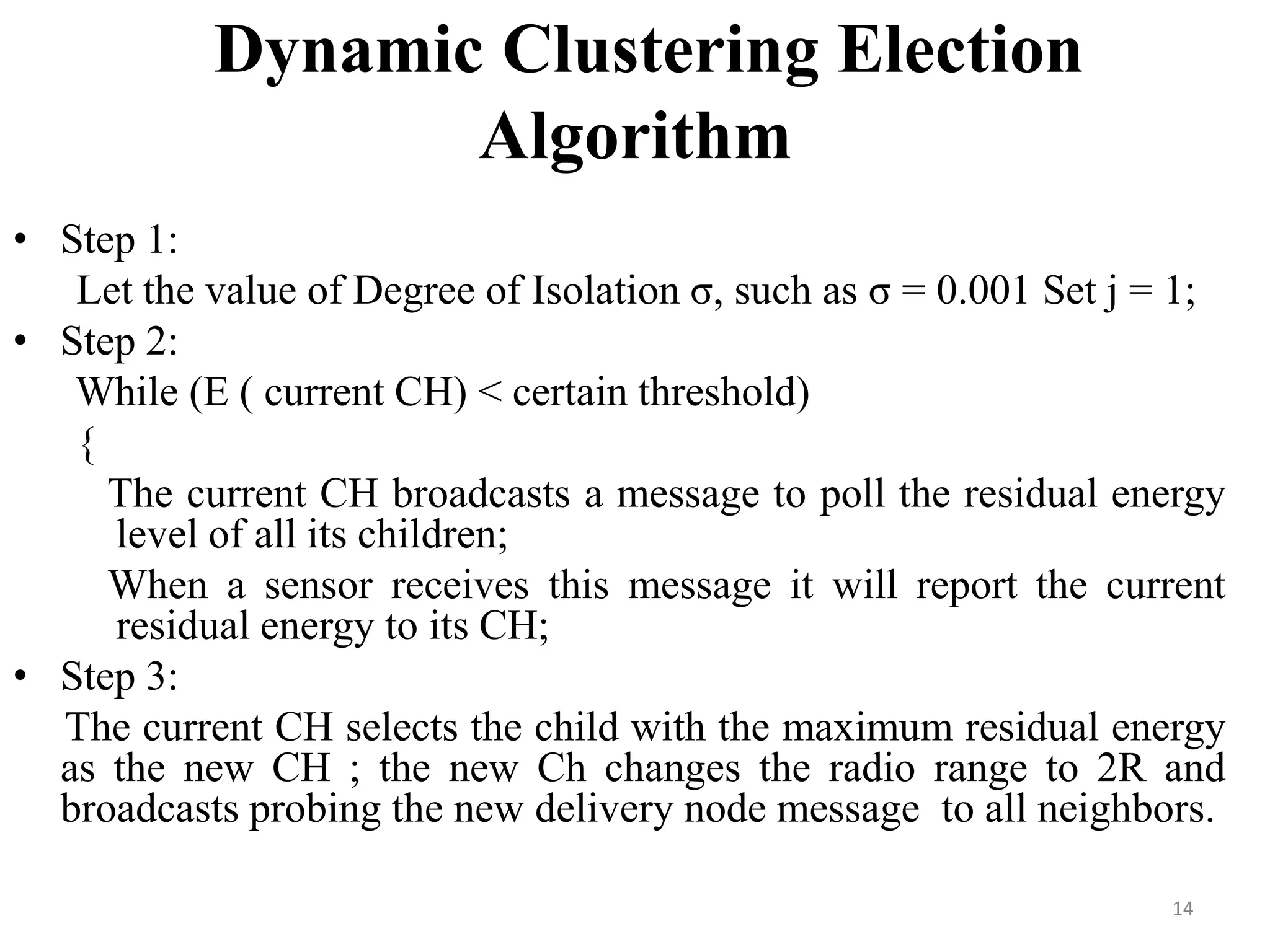 Dynamic Clustering Election
Algorithm
• Step 1:
Let the value of Degree of Isolation σ, such as σ = 0.001 Set j = 1;
• Step 2:
While (E ( current CH) < certain threshold)
{
The current CH broadcasts a message to poll the residual energy
level of all its children;
When a sensor receives this message it will report the current
residual energy to its CH;
• Step 3:
The current CH selects the child with the maximum residual energy
as the new CH ; the new Ch changes the radio range to 2R and
broadcasts probing the new delivery node message to all neighbors.
14

 