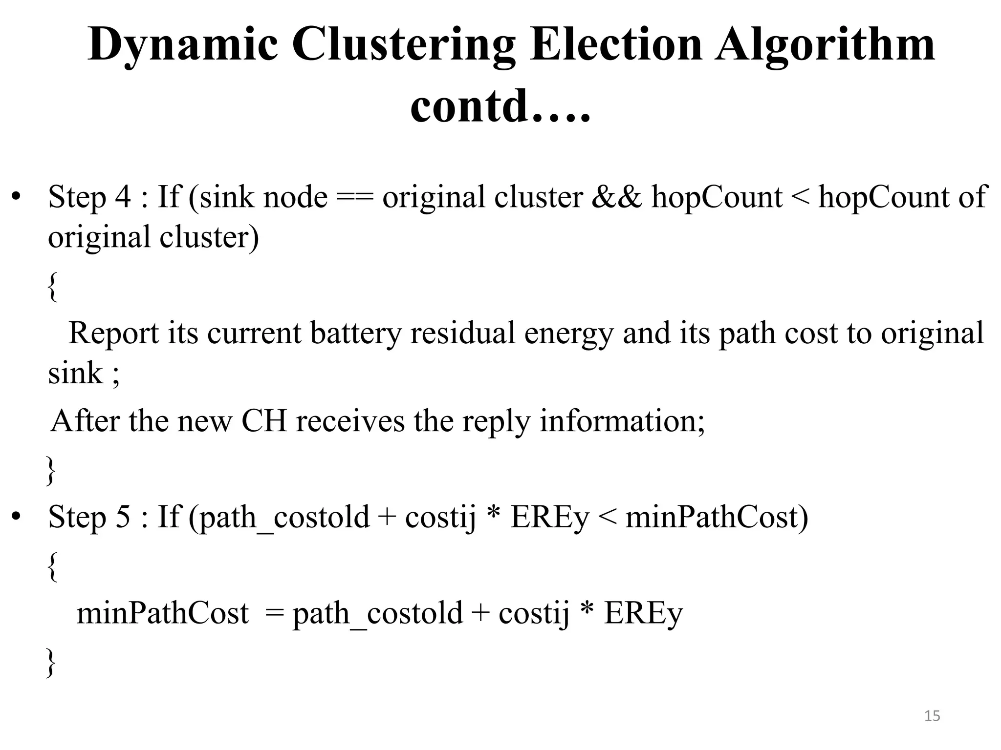 Dynamic Clustering Election Algorithm
contd….
• Step 4 : If (sink node == original cluster && hopCount < hopCount of
original cluster)
{
Report its current battery residual energy and its path cost to original
sink ;
After the new CH receives the reply information;
}
• Step 5 : If (path_costold + costij * EREy < minPathCost)
{
minPathCost = path_costold + costij * EREy
}
15

 