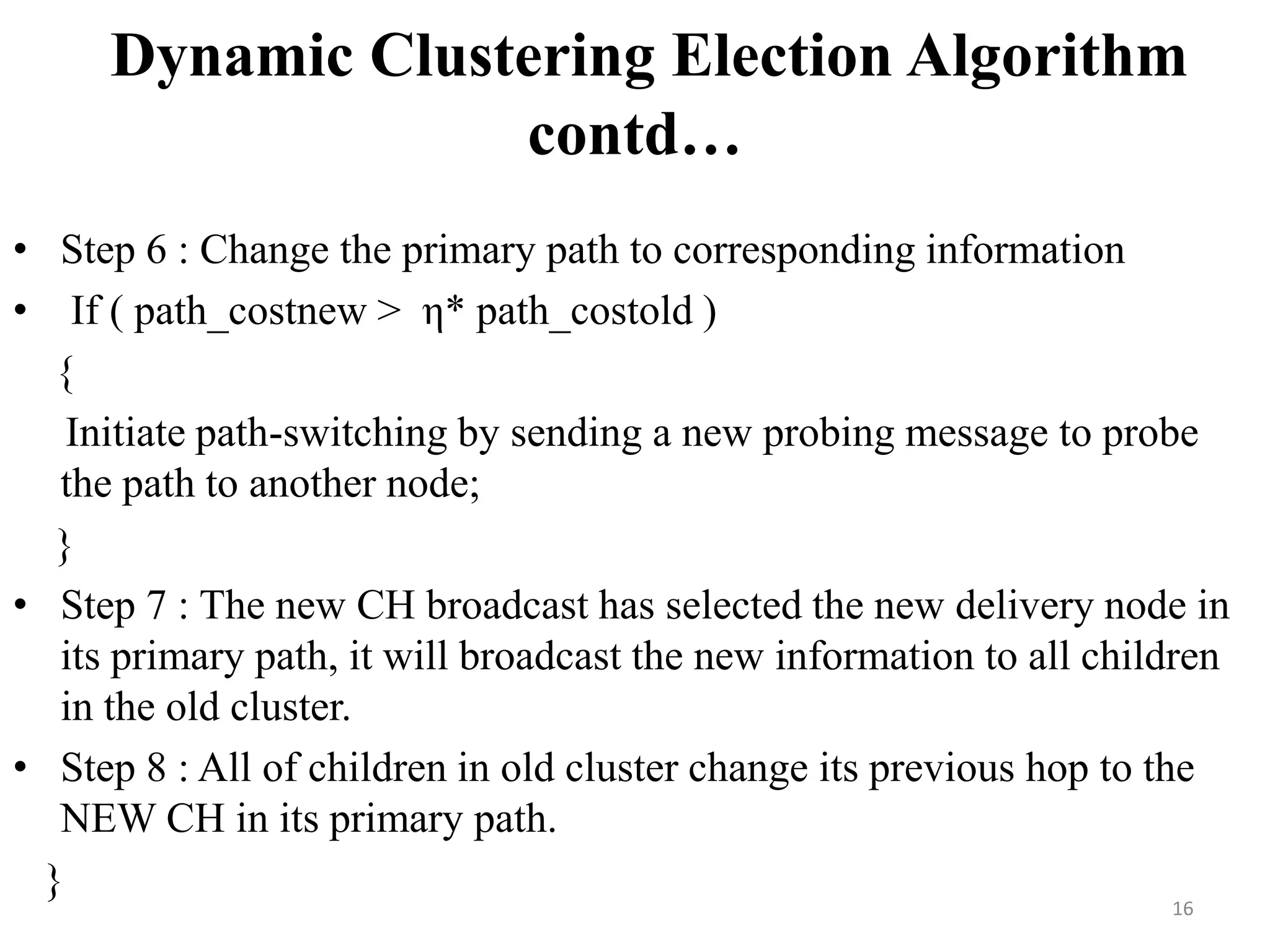 Dynamic Clustering Election Algorithm
contd…
• Step 6 : Change the primary path to corresponding information
• If ( path_costnew > η* path_costold )
{
Initiate path-switching by sending a new probing message to probe
the path to another node;
}
• Step 7 : The new CH broadcast has selected the new delivery node in
its primary path, it will broadcast the new information to all children
in the old cluster.
• Step 8 : All of children in old cluster change its previous hop to the
NEW CH in its primary path.
}
16

 