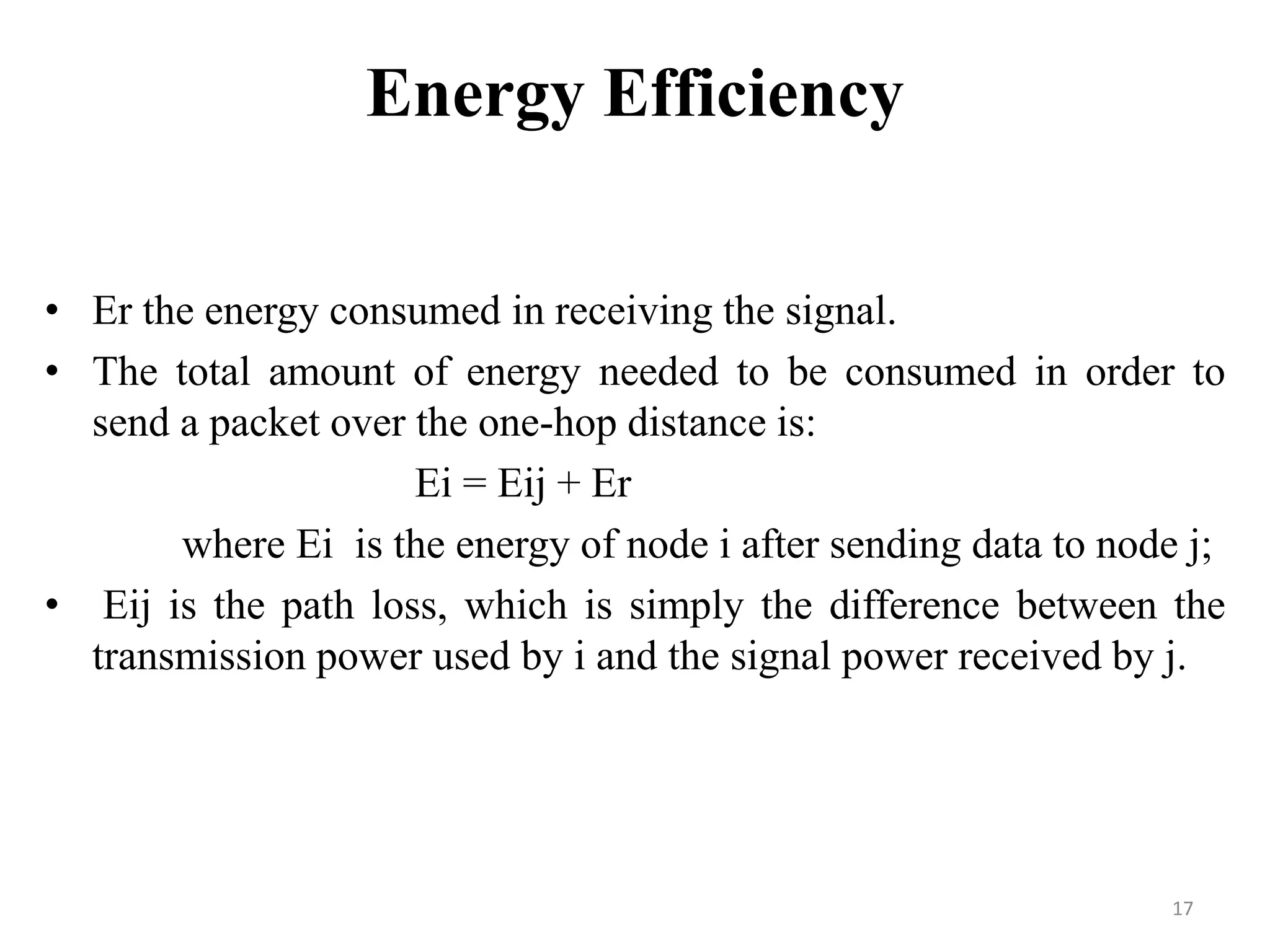 Energy Efficiency
• Er the energy consumed in receiving the signal.
• The total amount of energy needed to be consumed in order to
send a packet over the one-hop distance is:
Ei = Eij + Er
where Ei is the energy of node i after sending data to node j;
• Eij is the path loss, which is simply the difference between the
transmission power used by i and the signal power received by j.

17

 