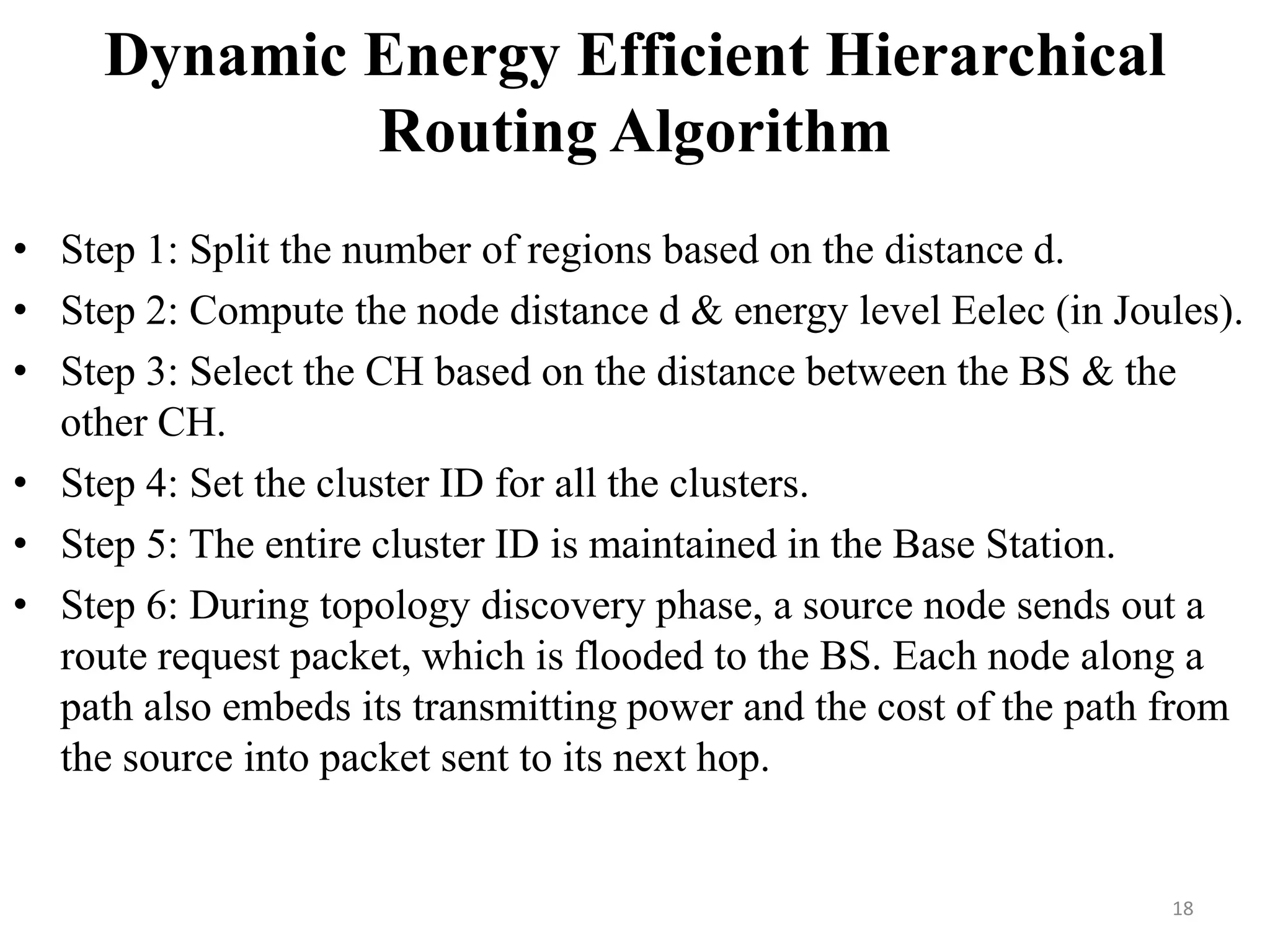 Dynamic Energy Efficient Hierarchical
Routing Algorithm
• Step 1: Split the number of regions based on the distance d.
• Step 2: Compute the node distance d & energy level Eelec (in Joules).
• Step 3: Select the CH based on the distance between the BS & the
other CH.
• Step 4: Set the cluster ID for all the clusters.
• Step 5: The entire cluster ID is maintained in the Base Station.
• Step 6: During topology discovery phase, a source node sends out a
route request packet, which is flooded to the BS. Each node along a
path also embeds its transmitting power and the cost of the path from
the source into packet sent to its next hop.

18

 