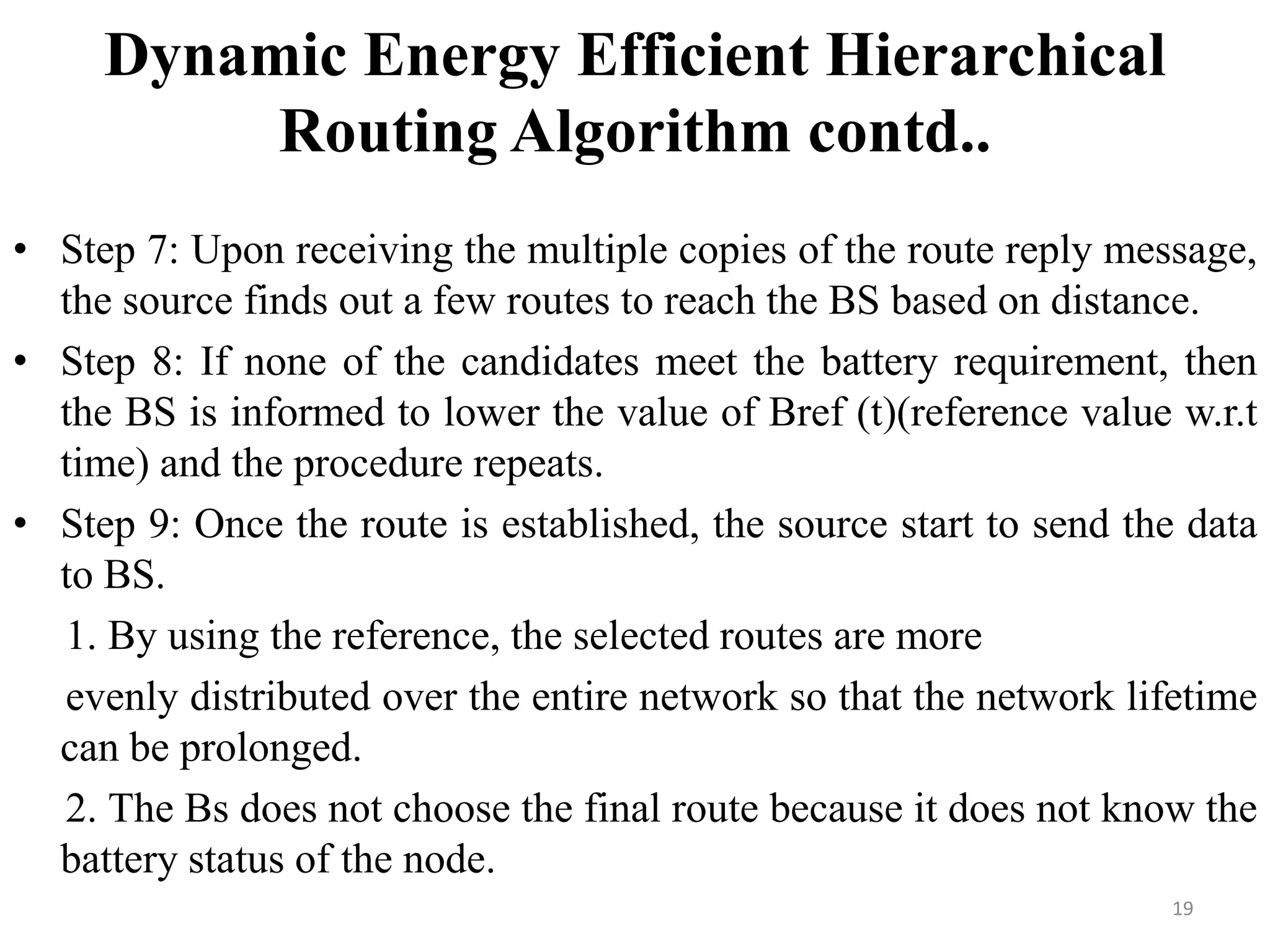 Dynamic Energy Efficient Hierarchical
Routing Algorithm contd..
• Step 7: Upon receiving the multiple copies of the route reply message,
the source finds out a few routes to reach the BS based on distance.
• Step 8: If none of the candidates meet the battery requirement, then
the BS is informed to lower the value of Bref (t)(reference value w.r.t
time) and the procedure repeats.
• Step 9: Once the route is established, the source start to send the data
to BS.
1. By using the reference, the selected routes are more
evenly distributed over the entire network so that the network lifetime
can be prolonged.
2. The Bs does not choose the final route because it does not know the
battery status of the node.
19

 