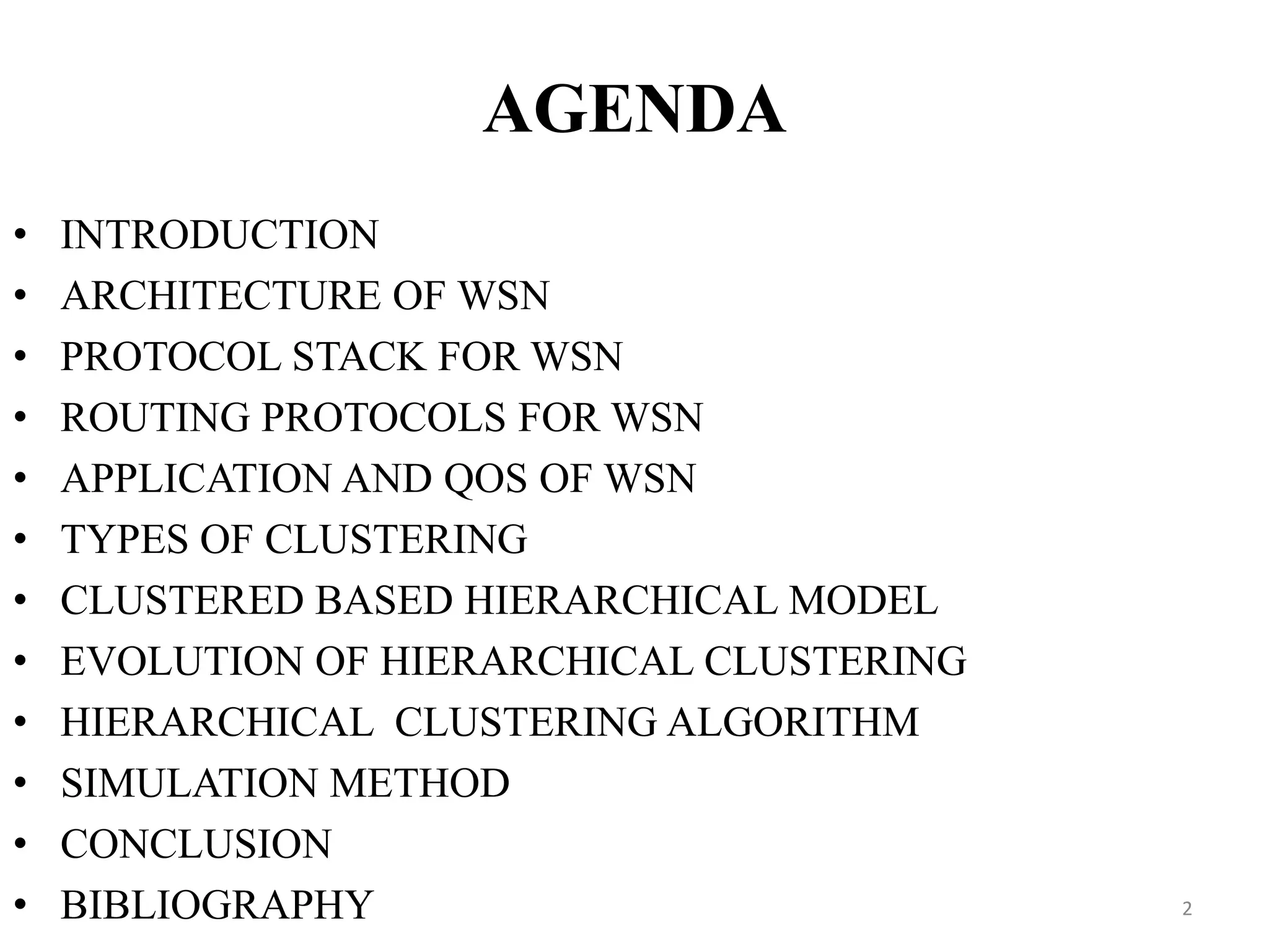 AGENDA
•
•
•
•
•
•
•
•
•
•
•
•

INTRODUCTION
ARCHITECTURE OF WSN
PROTOCOL STACK FOR WSN
ROUTING PROTOCOLS FOR WSN
APPLICATION AND QOS OF WSN
TYPES OF CLUSTERING
CLUSTERED BASED HIERARCHICAL MODEL
EVOLUTION OF HIERARCHICAL CLUSTERING
HIERARCHICAL CLUSTERING ALGORITHM
SIMULATION METHOD
CONCLUSION
BIBLIOGRAPHY

2

 