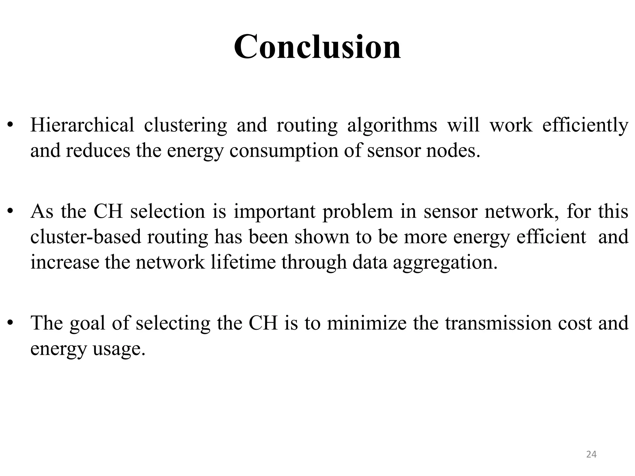 Conclusion
• Hierarchical clustering and routing algorithms will work efficiently
and reduces the energy consumption of sensor nodes.
• As the CH selection is important problem in sensor network, for this
cluster-based routing has been shown to be more energy efficient and
increase the network lifetime through data aggregation.
• The goal of selecting the CH is to minimize the transmission cost and
energy usage.

24

 