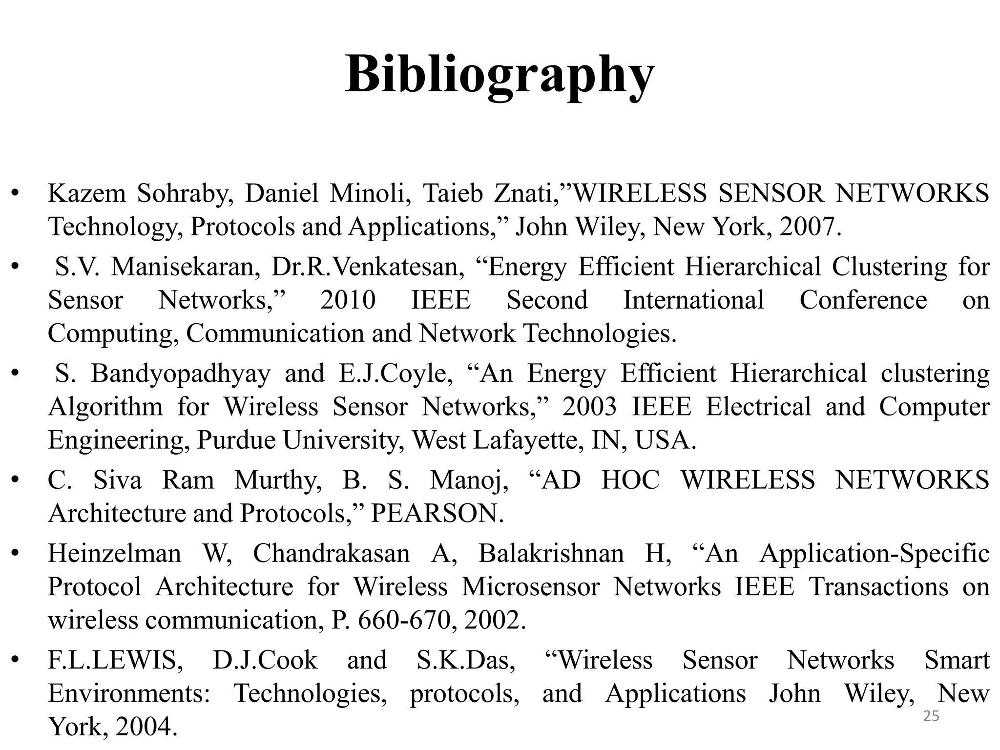 Bibliography
• Kazem Sohraby, Daniel Minoli, Taieb Znati,”WIRELESS SENSOR NETWORKS
Technology, Protocols and Applications,” John Wiley, New York, 2007.
• S.V. Manisekaran, Dr.R.Venkatesan, “Energy Efficient Hierarchical Clustering for
Sensor Networks,” 2010 IEEE Second International Conference on
Computing, Communication and Network Technologies.
• S. Bandyopadhyay and E.J.Coyle, “An Energy Efficient Hierarchical clustering
Algorithm for Wireless Sensor Networks,” 2003 IEEE Electrical and Computer
Engineering, Purdue University, West Lafayette, IN, USA.
• C. Siva Ram Murthy, B. S. Manoj, “AD HOC WIRELESS NETWORKS
Architecture and Protocols,” PEARSON.
• Heinzelman W, Chandrakasan A, Balakrishnan H, “An Application-Specific
Protocol Architecture for Wireless Microsensor Networks IEEE Transactions on
wireless communication, P. 660-670, 2002.
• F.L.LEWIS, D.J.Cook and S.K.Das, “Wireless Sensor Networks Smart
Environments: Technologies, protocols, and Applications John Wiley, New
25
York, 2004.

 