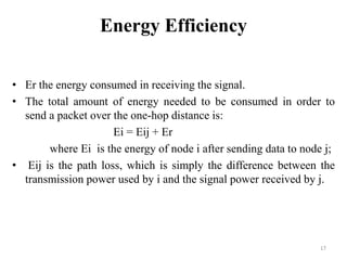 Energy Efficiency
• Er the energy consumed in receiving the signal.
• The total amount of energy needed to be consumed in order to
send a packet over the one-hop distance is:
Ei = Eij + Er
where Ei is the energy of node i after sending data to node j;
• Eij is the path loss, which is simply the difference between the
transmission power used by i and the signal power received by j.

17

 
