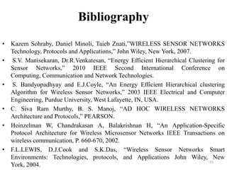 Bibliography
• Kazem Sohraby, Daniel Minoli, Taieb Znati,”WIRELESS SENSOR NETWORKS
Technology, Protocols and Applications,” John Wiley, New York, 2007.
• S.V. Manisekaran, Dr.R.Venkatesan, “Energy Efficient Hierarchical Clustering for
Sensor Networks,” 2010 IEEE Second International Conference on
Computing, Communication and Network Technologies.
• S. Bandyopadhyay and E.J.Coyle, “An Energy Efficient Hierarchical clustering
Algorithm for Wireless Sensor Networks,” 2003 IEEE Electrical and Computer
Engineering, Purdue University, West Lafayette, IN, USA.
• C. Siva Ram Murthy, B. S. Manoj, “AD HOC WIRELESS NETWORKS
Architecture and Protocols,” PEARSON.
• Heinzelman W, Chandrakasan A, Balakrishnan H, “An Application-Specific
Protocol Architecture for Wireless Microsensor Networks IEEE Transactions on
wireless communication, P. 660-670, 2002.
• F.L.LEWIS, D.J.Cook and S.K.Das, “Wireless Sensor Networks Smart
Environments: Technologies, protocols, and Applications John Wiley, New
25
York, 2004.

 