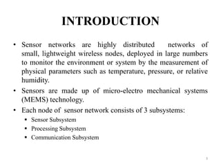 INTRODUCTION
• Sensor networks are highly distributed
networks of
small, lightweight wireless nodes, deployed in large numbers
to monitor the environment or system by the measurement of
physical parameters such as temperature, pressure, or relative
humidity.
• Sensors are made up of micro-electro mechanical systems
(MEMS) technology.
• Each node of sensor network consists of 3 subsystems:
 Sensor Subsystem
 Processing Subsystem
 Communication Subsystem

3

 