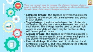 There are several ways to measure the distance between clusters in
order to decide the rules for clustering, and they are often called Linkage
Methods. Some of the common linkage methods are:
• Complete-linkage: the distance between two clusters
is defined as the longest distance between two points
in each cluster.
• Single-linkage: the distance between two clusters is
defined as the shortest distance between two points in
each cluster. This linkage may be used to detect high
values in your dataset which may be outliers as they
will be merged at the end.
• Average-linkage: the distance between two clusters is
defined as the average distance between each point in
one cluster to every point in the other cluster.
• Centroid-linkage: finds the centroid of cluster 1 and
centroid of cluster 2, and then calculates the distance
between the two before merging.
 