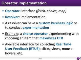 Operator implementation

• Operator: interface (fetch, choice, map)
• Resolver: implementation
• A resolver can have a custom business logic or
  to conduct experimentation
• Example: a choice operator experimenting with
  choosing an item that maximizes CTR
• Available interface for collecting Real Time
  User Feedback (RTUF): clicks, views, mouse-
  hovers, etc.
                        - 15 -
 