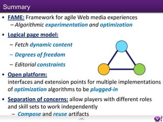 Summary
• FAME: Framework for agile Web media experiences
   – Algorithmic experimentation and optimization
• Logical page model:
   – Fetch dynamic content
   – Degrees of freedom
   – Editorial constraints
• Open platform:
  interfaces and extension points for multiple implementations
  of optimization algorithms to be plugged-in
• Separation of concerns: allow players with different roles
  and skill sets to work independently
   – Compose and reuse artifacts
                              - 17 -
 