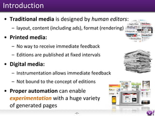 Introduction
• Traditional media is designed by human editors:
   – layout, content (including ads), format (rendering)
• Printed media:
   – No way to receive immediate feedback
   – Editions are published at fixed intervals
• Digital media:
   – Instrumentation allows immediate feedback
   – Not bound to the concept of editions
• Proper automation can enable
  experimentation with a huge variety
  of generated pages
                                 -2-
 