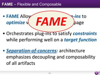 FAME – Flexible and Composable


• FAME Allows independent plug-ins to
                 FAME
  optimize various decisions on a page

• Orchestrates plug-ins to satisfy constraints
  while performing well on a target function

• Separation-of-concerns: architecture
  emphasizes decoupling and composability
  of all artifacts
                       -4-
 