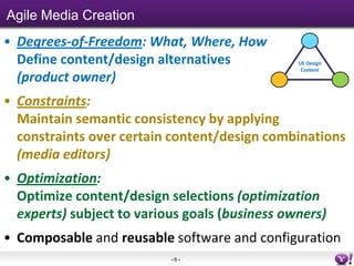 Agile Media Creation
• Degrees-of-Freedom: What, Where, How
  Define content/design alternatives            UE Design
                                                 Content
  (product owner)
• Constraints:
  Maintain semantic consistency by applying
  constraints over certain content/design combinations
  (media editors)
• Optimization:
  Optimize content/design selections (optimization
  experts) subject to various goals (business owners)
• Composable and reusable software and configuration
                           -6-
 
