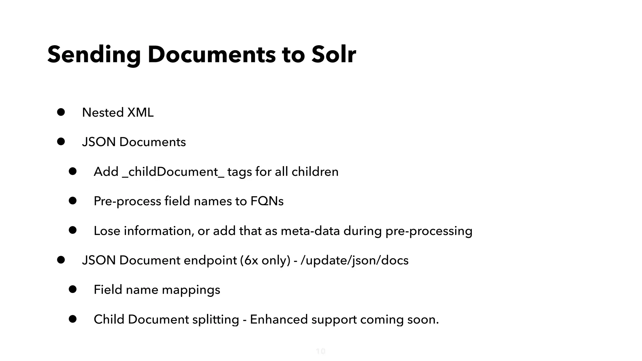 10
• Nested XML
• JSON Documents
• Add _childDocument_ tags for all children
• Pre-process ﬁeld names to FQNs
• Lose information, or add that as meta-data during pre-processing
• JSON Document endpoint (6x only) - /update/json/docs
• Field name mappings
• Child Document splitting - Enhanced support coming soon.
Sending Documents to Solr
 
