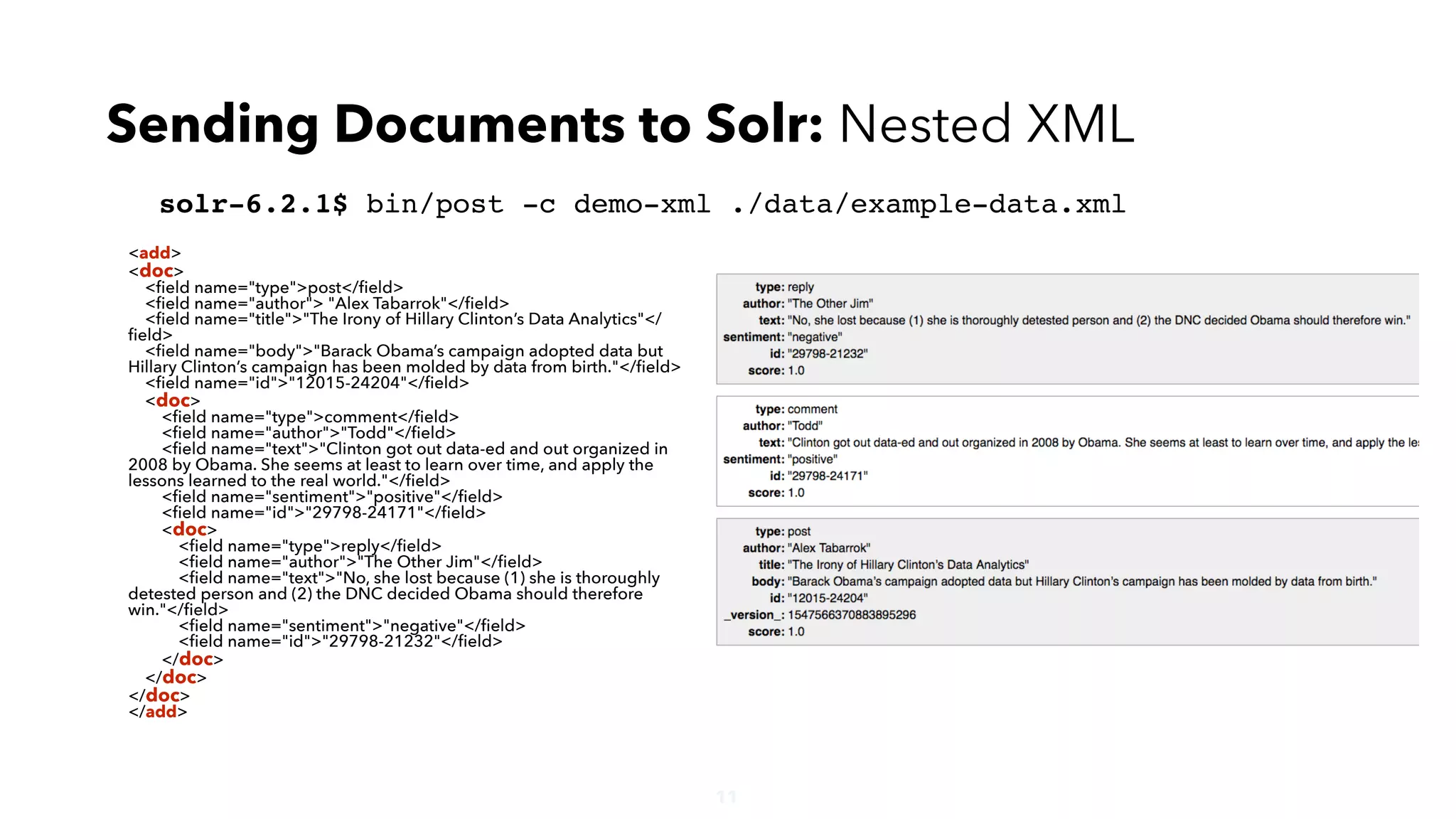 11
solr-6.2.1$ bin/post -c demo-xml ./data/example-data.xml
Sending Documents to Solr: Nested XML
<add>
<doc>
<ﬁeld name="type">post</ﬁeld>
<ﬁeld name="author"> "Alex Tabarrok"</ﬁeld>
<ﬁeld name="title">"The Irony of Hillary Clinton’s Data Analytics"</
ﬁeld>
<ﬁeld name="body">"Barack Obama’s campaign adopted data but
Hillary Clinton’s campaign has been molded by data from birth."</ﬁeld>
<ﬁeld name="id">"12015-24204"</ﬁeld>
<doc>
<ﬁeld name="type">comment</ﬁeld>
<ﬁeld name="author">"Todd"</ﬁeld>
<ﬁeld name="text">"Clinton got out data-ed and out organized in
2008 by Obama. She seems at least to learn over time, and apply the
lessons learned to the real world."</ﬁeld>
<ﬁeld name="sentiment">"positive"</ﬁeld>
<ﬁeld name="id">"29798-24171"</ﬁeld>
<doc>
<ﬁeld name="type">reply</ﬁeld>
<ﬁeld name="author">"The Other Jim"</ﬁeld>
<ﬁeld name="text">"No, she lost because (1) she is thoroughly
detested person and (2) the DNC decided Obama should therefore
win."</ﬁeld>
<ﬁeld name="sentiment">"negative"</ﬁeld>
<ﬁeld name="id">"29798-21232"</ﬁeld>
</doc>
</doc>
</doc>
</add>
 