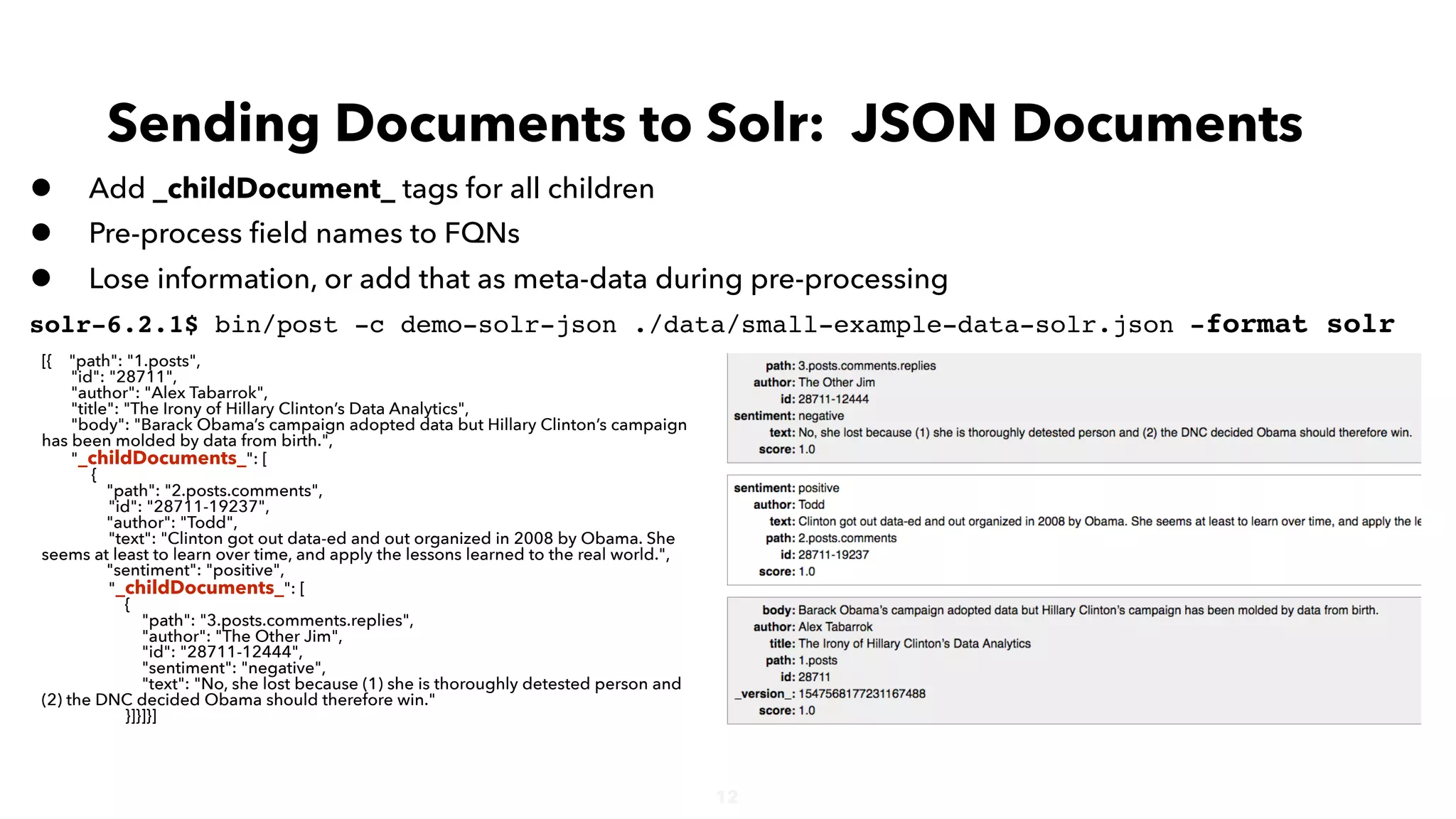 12
• Add _childDocument_ tags for all children
• Pre-process ﬁeld names to FQNs
• Lose information, or add that as meta-data during pre-processing
solr-6.2.1$ bin/post -c demo-solr-json ./data/small-example-data-solr.json -format solr
Sending Documents to Solr: JSON Documents
[{ "path": "1.posts",
"id": "28711",
"author": "Alex Tabarrok",
"title": "The Irony of Hillary Clinton’s Data Analytics",
"body": "Barack Obama’s campaign adopted data but Hillary Clinton’s campaign
has been molded by data from birth.",
"_childDocuments_": [
{
"path": "2.posts.comments",
"id": "28711-19237",
"author": "Todd",
"text": "Clinton got out data-ed and out organized in 2008 by Obama. She
seems at least to learn over time, and apply the lessons learned to the real world.",
"sentiment": "positive",
"_childDocuments_": [
{
"path": "3.posts.comments.replies",
"author": "The Other Jim",
"id": "28711-12444",
"sentiment": "negative",
"text": "No, she lost because (1) she is thoroughly detested person and
(2) the DNC decided Obama should therefore win."
}]}]}]
 