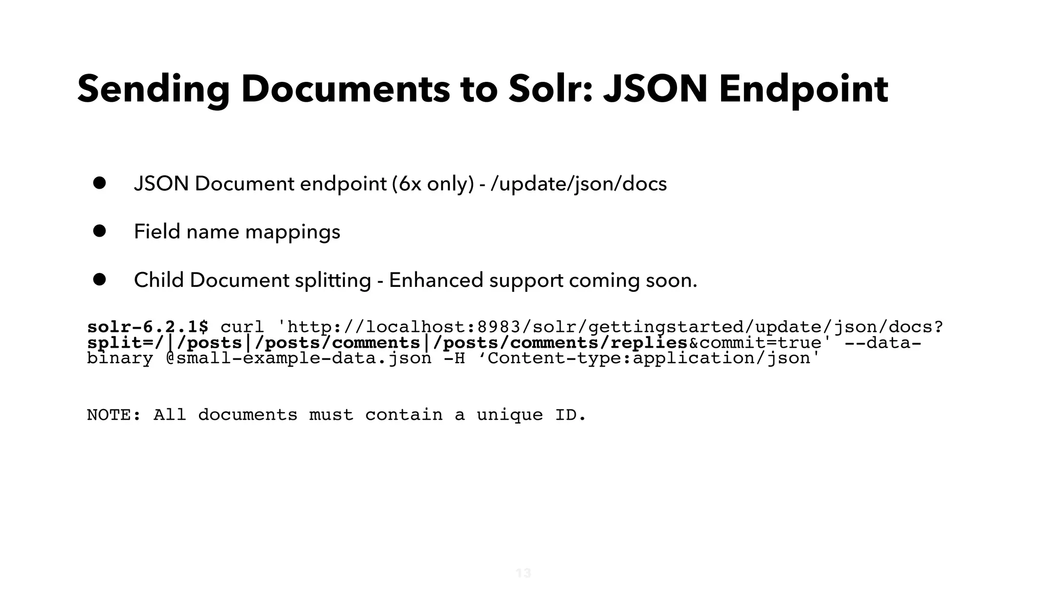 13
• JSON Document endpoint (6x only) - /update/json/docs
• Field name mappings
• Child Document splitting - Enhanced support coming soon.
solr-6.2.1$ curl 'http://localhost:8983/solr/gettingstarted/update/json/docs?
split=/|/posts|/posts/comments|/posts/comments/replies&commit=true' --data-
binary @small-example-data.json -H ‘Content-type:application/json'
NOTE: All documents must contain a unique ID.
Sending Documents to Solr: JSON Endpoint
 