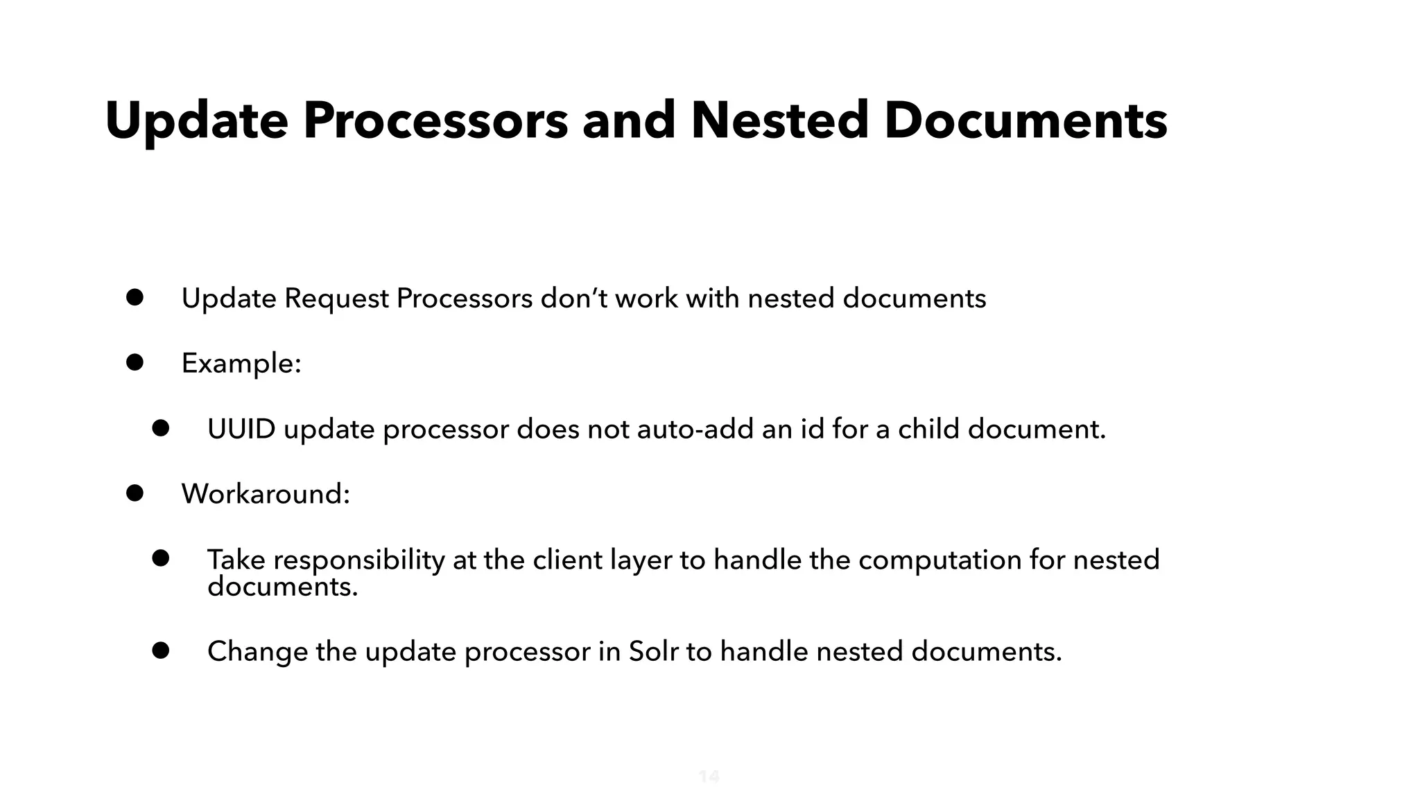 14
• Update Request Processors don’t work with nested documents
• Example:
• UUID update processor does not auto-add an id for a child document.
• Workaround:
• Take responsibility at the client layer to handle the computation for nested
documents.
• Change the update processor in Solr to handle nested documents.
Update Processors and Nested Documents
 