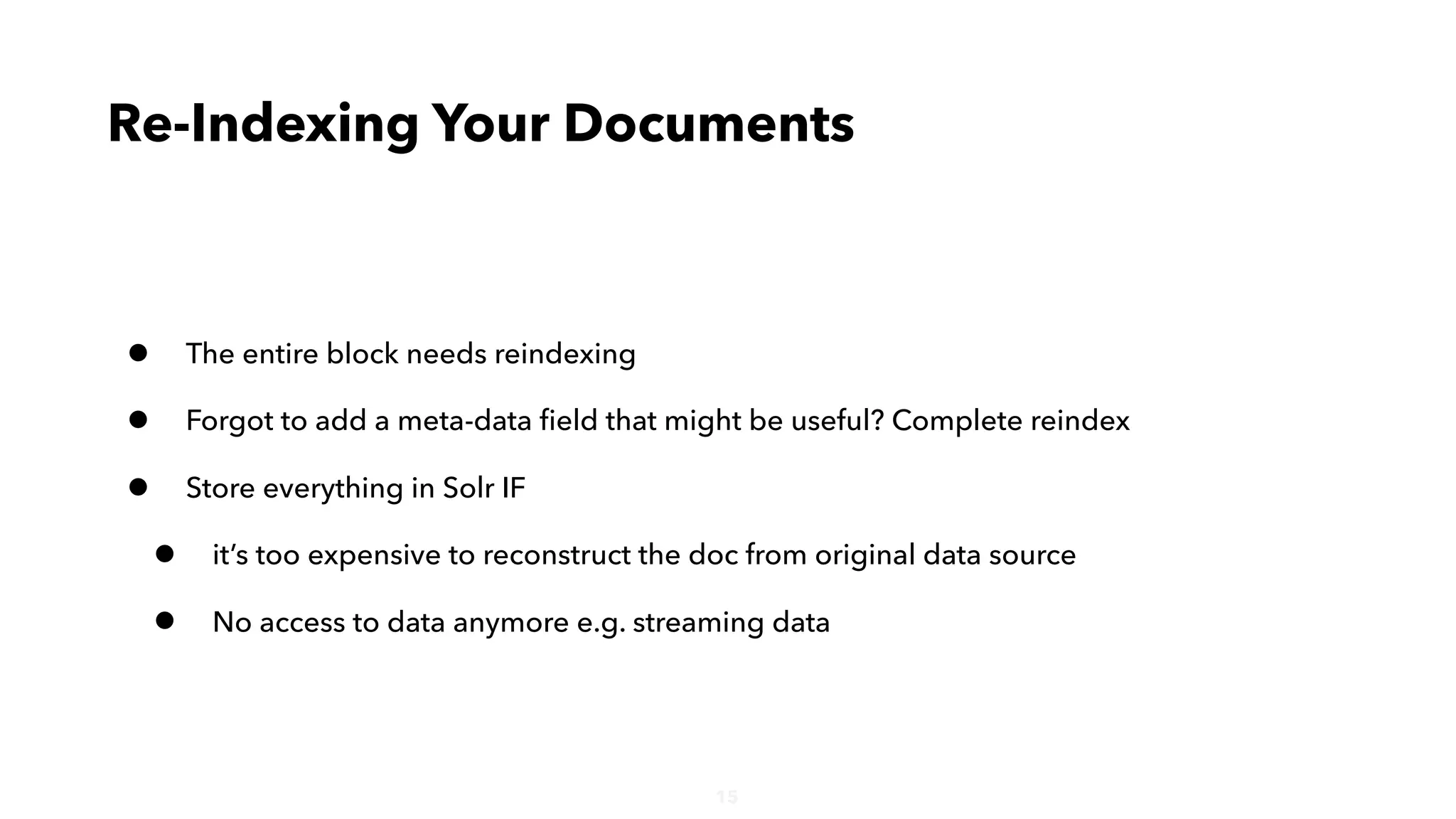 15
• The entire block needs reindexing
• Forgot to add a meta-data ﬁeld that might be useful? Complete reindex
• Store everything in Solr IF
• it’s too expensive to reconstruct the doc from original data source
• No access to data anymore e.g. streaming data
Re-Indexing Your Documents
 
