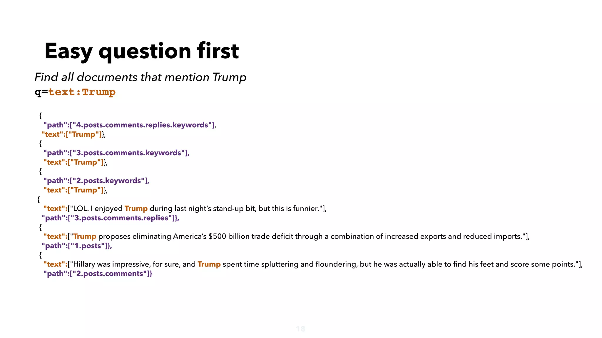 18
{
"path":["4.posts.comments.replies.keywords"],
"text":["Trump"]},
{
"path":["3.posts.comments.keywords"],
"text":["Trump"]},
{
"path":["2.posts.keywords"],
"text":["Trump"]},
{
"text":["LOL. I enjoyed Trump during last night’s stand-up bit, but this is funnier."],
"path":["3.posts.comments.replies"]},
{
"text":["Trump proposes eliminating America’s $500 billion trade deﬁcit through a combination of increased exports and reduced imports."],
"path":["1.posts"]},
{
"text":["Hillary was impressive, for sure, and Trump spent time spluttering and ﬂoundering, but he was actually able to ﬁnd his feet and score some points."],
"path":["2.posts.comments"]}
Easy question ﬁrst
Find all documents that mention Trump
q=text:Trump
 