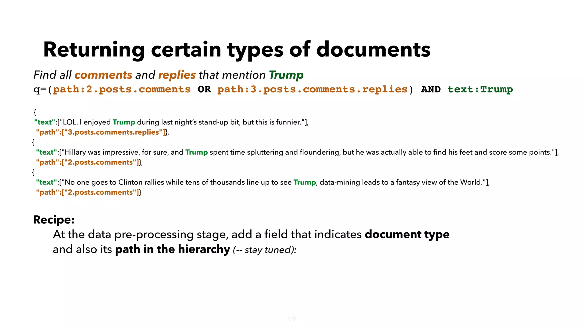 19
{
"text":["LOL. I enjoyed Trump during last night’s stand-up bit, but this is funnier."],
"path":["3.posts.comments.replies"]},
{
"text":["Hillary was impressive, for sure, and Trump spent time spluttering and ﬂoundering, but he was actually able to ﬁnd his feet and score some points."],
"path":["2.posts.comments"]},
{
"text":["No one goes to Clinton rallies while tens of thousands line up to see Trump, data-mining leads to a fantasy view of the World."],
"path":["2.posts.comments"]}
Returning certain types of documents
Find all comments and replies that mention Trump
q=(path:2.posts.comments OR path:3.posts.comments.replies) AND text:Trump
Recipe:
At the data pre-processing stage, add a ﬁeld that indicates document type
and also its path in the hierarchy (-- stay tuned):
 