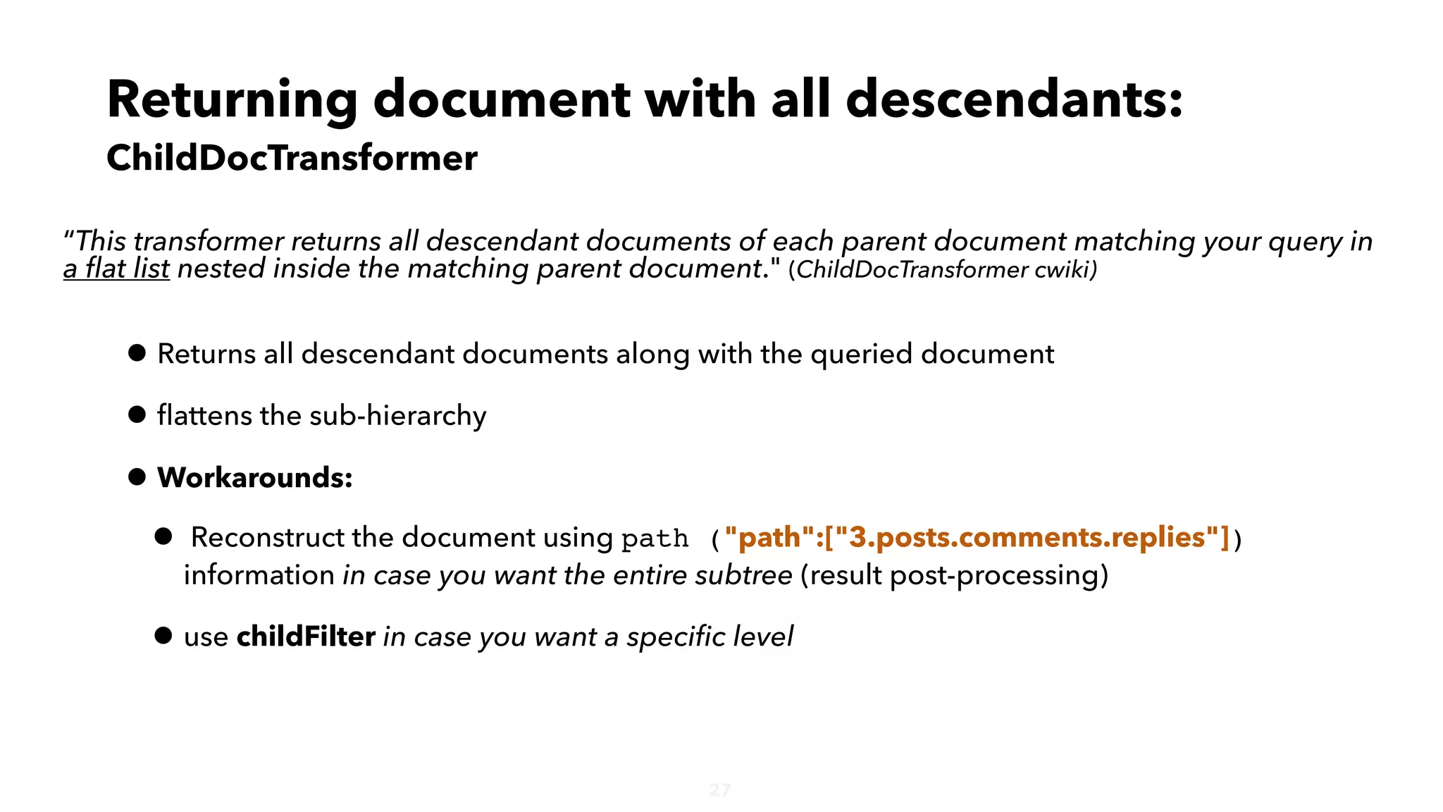 • Returns all descendant documents along with the queried document
• ﬂattens the sub-hierarchy
• Workarounds:
• Reconstruct the document using path ("path":["3.posts.comments.replies"])
information in case you want the entire subtree (result post-processing)
• use childFilter in case you want a speciﬁc level
27
“This transformer returns all descendant documents of each parent document matching your query in
a ﬂat list nested inside the matching parent document." (ChildDocTransformer cwiki)
Returning document with all descendants:
ChildDocTransformer
 