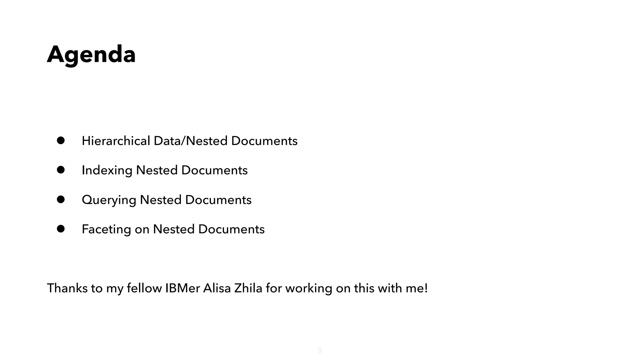 3
Agenda
• Hierarchical Data/Nested Documents
• Indexing Nested Documents
• Querying Nested Documents
• Faceting on Nested Documents
Thanks to my fellow IBMer Alisa Zhila for working on this with me!
 
