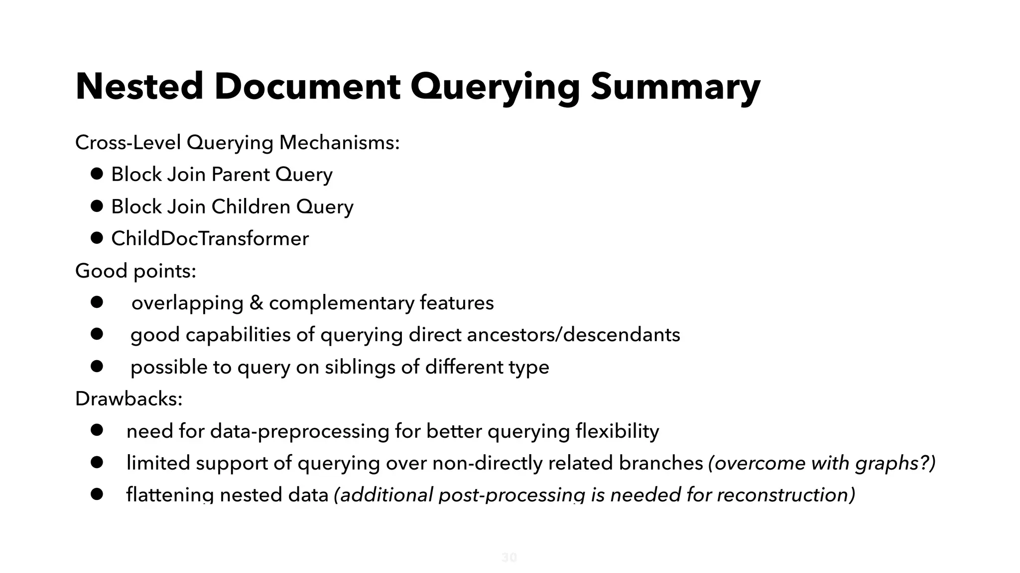 30
Cross-Level Querying Mechanisms:
• Block Join Parent Query
• Block Join Children Query
• ChildDocTransformer
Good points:
• overlapping & complementary features
• good capabilities of querying direct ancestors/descendants
• possible to query on siblings of different type
Drawbacks:
• need for data-preprocessing for better querying ﬂexibility
• limited support of querying over non-directly related branches (overcome with graphs?)
• ﬂattening nested data (additional post-processing is needed for reconstruction)
Nested Document Querying Summary
 