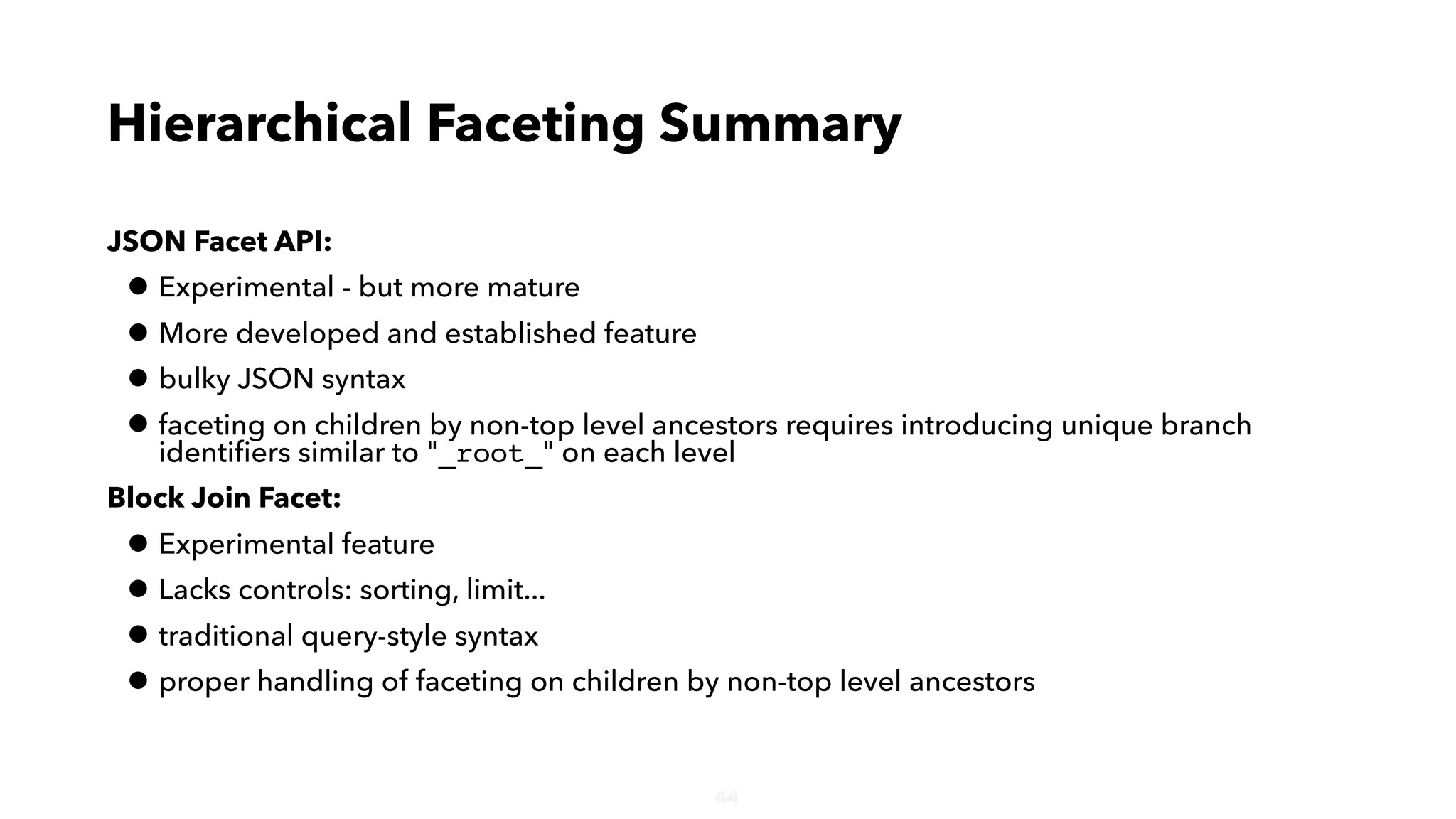 44
JSON Facet API:
• Experimental - but more mature
• More developed and established feature
• bulky JSON syntax
• faceting on children by non-top level ancestors requires introducing unique branch
identiﬁers similar to "_root_" on each level
Block Join Facet:
• Experimental feature
• Lacks controls: sorting, limit...
• traditional query-style syntax
• proper handling of faceting on children by non-top level ancestors
Hierarchical Faceting Summary
 