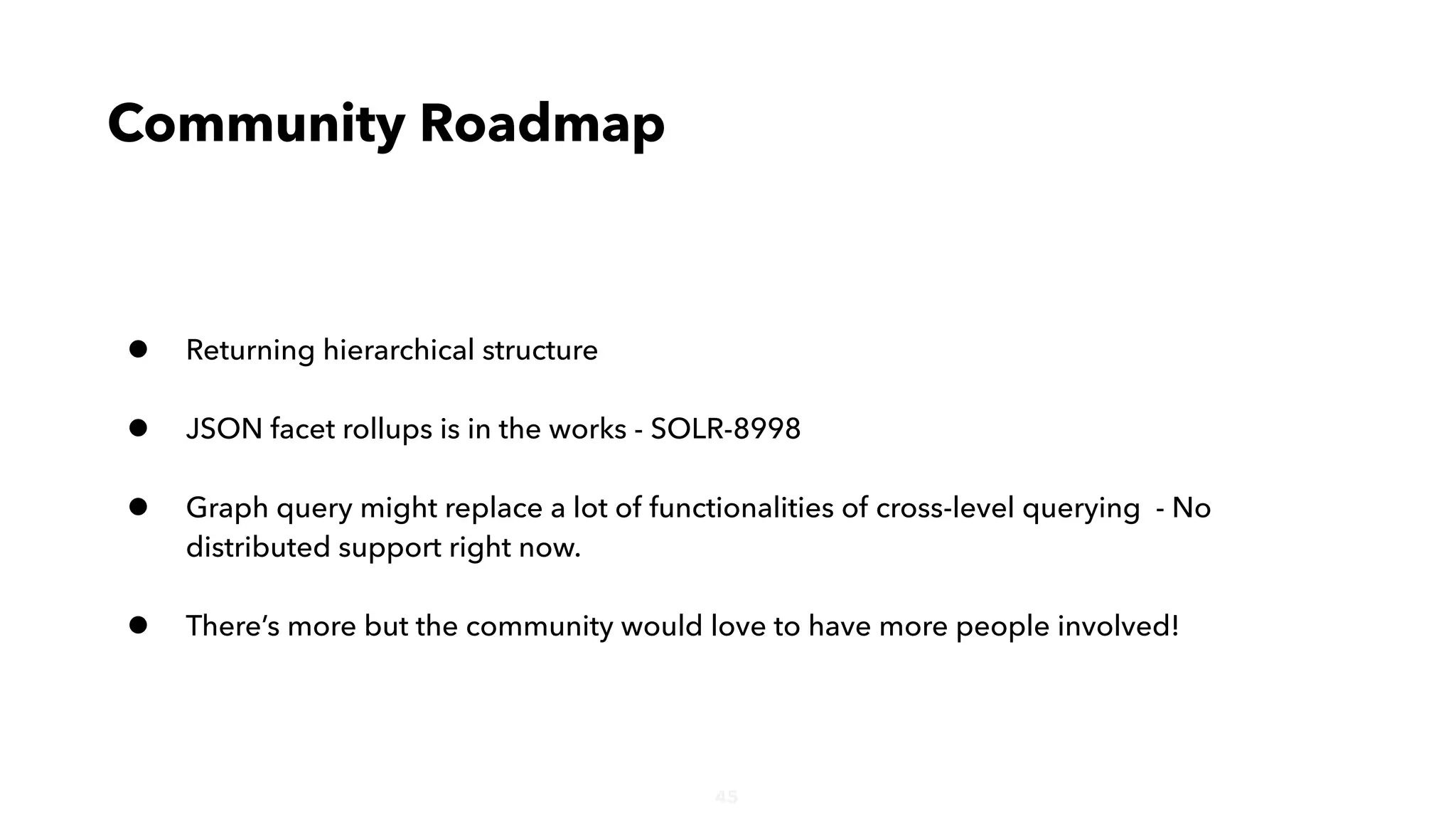 45
• Returning hierarchical structure
• JSON facet rollups is in the works - SOLR-8998
• Graph query might replace a lot of functionalities of cross-level querying - No
distributed support right now.
• There’s more but the community would love to have more people involved!
Community Roadmap
 