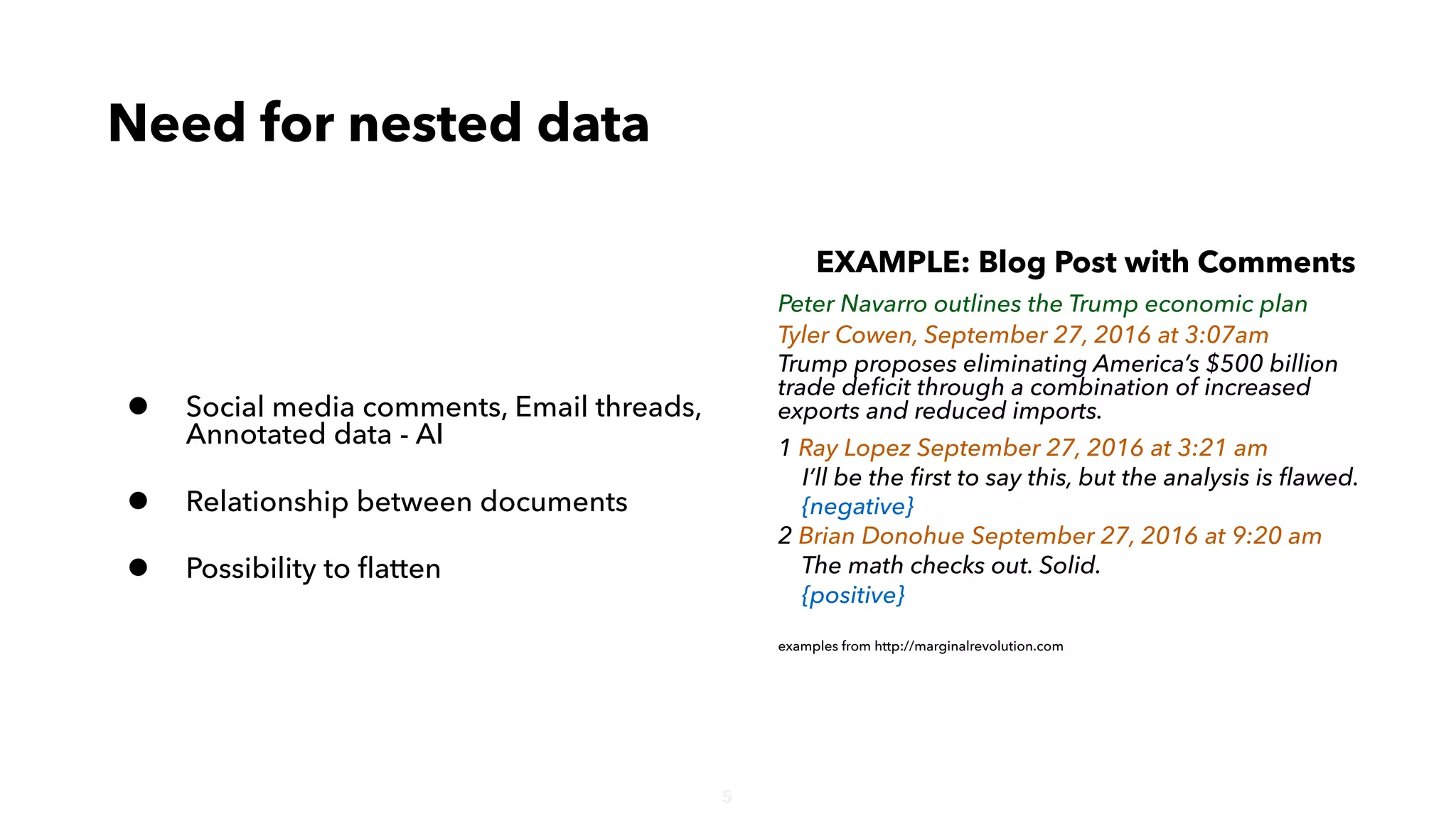 5
• Social media comments, Email threads,
Annotated data - AI
• Relationship between documents
• Possibility to ﬂatten
Need for nested data
EXAMPLE: Blog Post with Comments
Peter Navarro outlines the Trump economic plan
Tyler Cowen, September 27, 2016 at 3:07am
Trump proposes eliminating America’s $500 billion
trade deﬁcit through a combination of increased
exports and reduced imports.
1 Ray Lopez September 27, 2016 at 3:21 am
I’ll be the ﬁrst to say this, but the analysis is ﬂawed.
{negative}
2 Brian Donohue September 27, 2016 at 9:20 am
The math checks out. Solid.
{positive}
examples from http://marginalrevolution.com
 