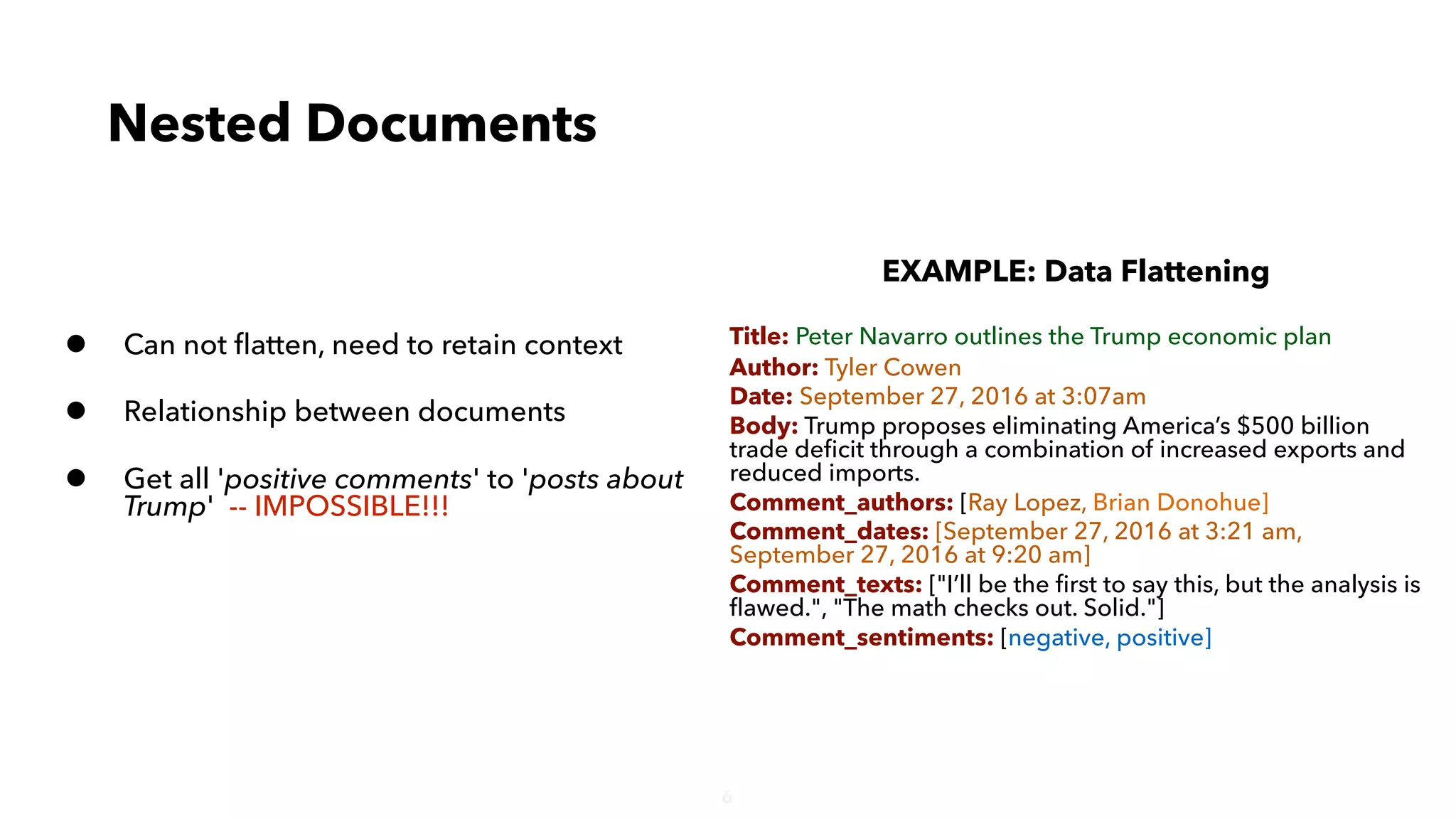 6
• Can not ﬂatten, need to retain context
• Relationship between documents
• Get all 'positive comments' to 'posts about
Trump' -- IMPOSSIBLE!!!
Nested Documents
EXAMPLE: Data Flattening
Title: Peter Navarro outlines the Trump economic plan
Author: Tyler Cowen
Date: September 27, 2016 at 3:07am
Body: Trump proposes eliminating America’s $500 billion
trade deﬁcit through a combination of increased exports and
reduced imports.
Comment_authors: [Ray Lopez, Brian Donohue]
Comment_dates: [September 27, 2016 at 3:21 am,
September 27, 2016 at 9:20 am]
Comment_texts: ["I’ll be the ﬁrst to say this, but the analysis is
ﬂawed.", "The math checks out. Solid."]
Comment_sentiments: [negative, positive]
 