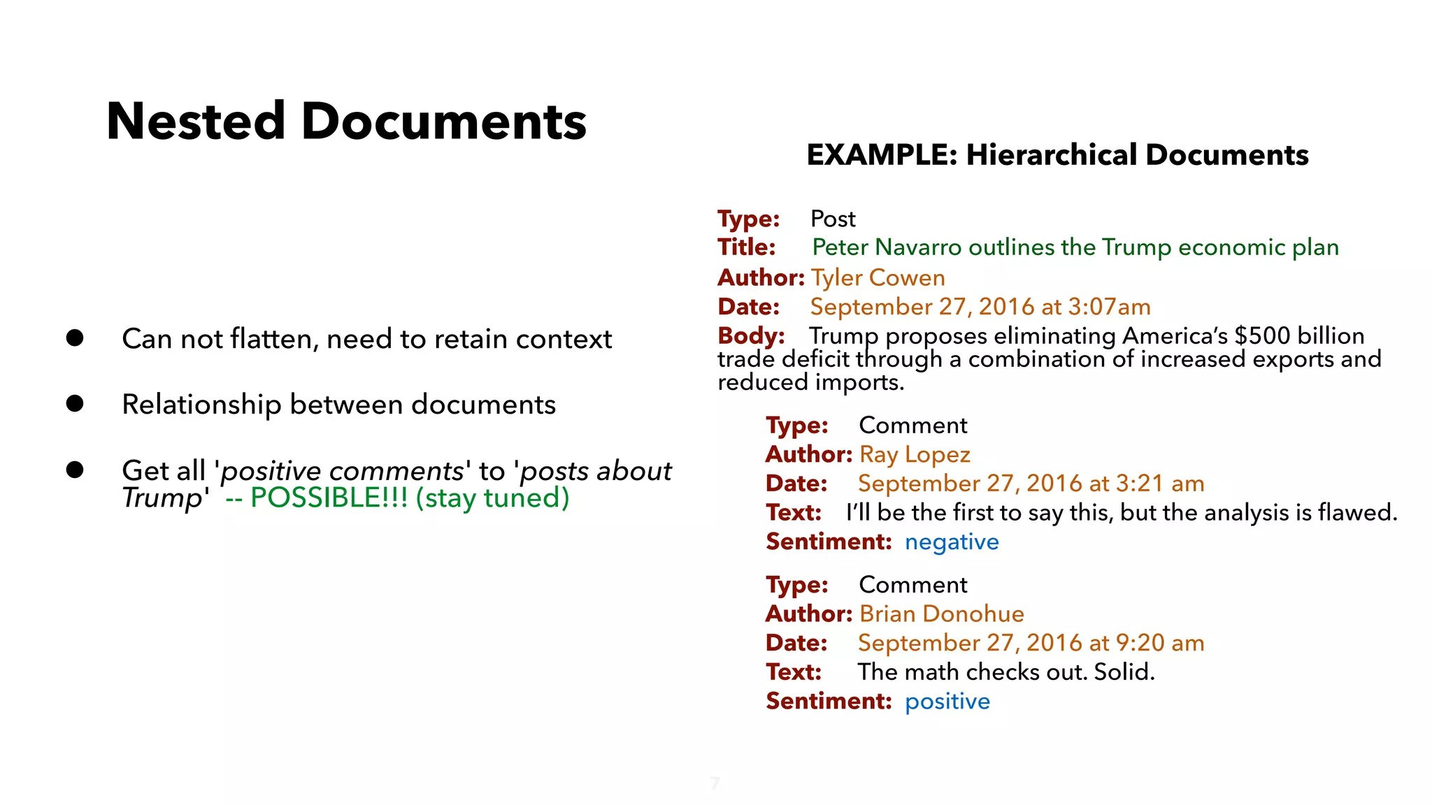 7
• Can not ﬂatten, need to retain context
• Relationship between documents
• Get all 'positive comments' to 'posts about
Trump' -- POSSIBLE!!! (stay tuned)
Nested Documents
EXAMPLE: Hierarchical Documents
Type: Post
Title: Peter Navarro outlines the Trump economic plan
Author: Tyler Cowen
Date: September 27, 2016 at 3:07am
Body: Trump proposes eliminating America’s $500 billion
trade deﬁcit through a combination of increased exports and
reduced imports.
Type: Comment
Author: Ray Lopez
Date: September 27, 2016 at 3:21 am
Text: I’ll be the ﬁrst to say this, but the analysis is ﬂawed.
Sentiment: negative
Type: Comment
Author: Brian Donohue
Date: September 27, 2016 at 9:20 am
Text: The math checks out. Solid.
Sentiment: positive
 