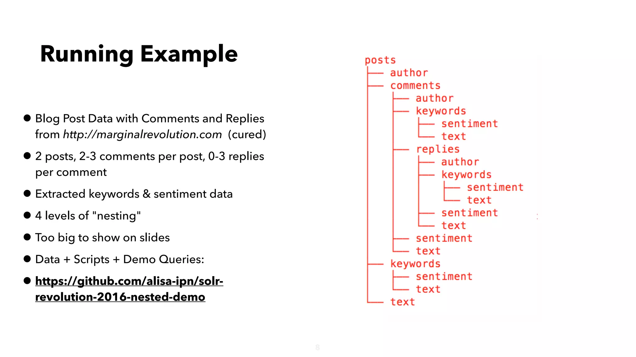 8
• Blog Post Data with Comments and Replies
from http://marginalrevolution.com (cured)
• 2 posts, 2-3 comments per post, 0-3 replies
per comment
• Extracted keywords & sentiment data
• 4 levels of "nesting"
• Too big to show on slides
• Data + Scripts + Demo Queries:
• https://github.com/alisa-ipn/solr-
revolution-2016-nested-demo
Running Example
 