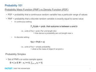 Probability 101
• PDF = probability that a continuous random variable has a particular range of values
• PMF = probability that a discrete random variable is exactly equal to some value
3
• In continuous setting:
∫b
a f(x)dx = prob. that outcome is between a and b
i.e., units of f(x) = prob. Per unit length (dx)
= how dense is probability per unit length near x
• In discrete setting:
f(x) = Pr(X = x)
i.e., units of f(x) = simple probability
= what is the mass of object X at point x
• Set of PMFs on entire sample space.
S = { x E Rn : xi >= 0, ∑i=1..n xi = 1}
Probability Mass Function (PMF) vs Density Function (PDF)
Probability Simplex
 