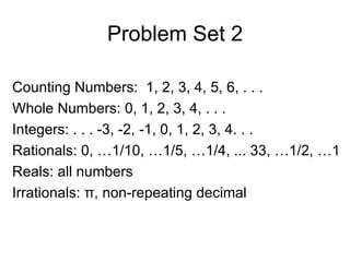 Problem Set 2 Counting Numbers:  1, 2, 3, 4, 5, 6, . . . Whole Numbers: 0, 1, 2, 3, 4, . . . Integers: . . . -3, -2, -1, 0, 1, 2, 3, 4. . . Rationals: 0, …1/10, …1/5, …1/4, ... 33, …1/2, …1 Reals: all numbers Irrationals:  π , non-repeating decimal 