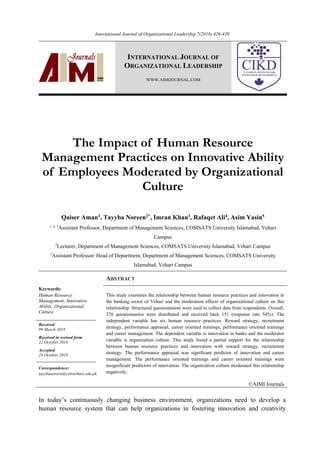 International Journal of Organizational Leadership 7(2018) 426-439
INTERNATIONAL JOURNAL OF
ORGANIZATIONAL LEADERSHIP
WWW.AIMIJOURNAL.COM
The Impact of Human Resource
Management Practices on Innovative Ability
of Employees Moderated by Organizational
Culture
Qaiser Aman1
, Tayyba Noreen2*
, Imran Khan3
, Rafaqet Ali4
, Asim Yasin5
1, 4, 5
Assistant Professor, Department of Management Sciences, COMSATS University Islamabad, Vehari
Campus
2
Lecturer, Department of Management Sciences, COMSATS University Islamabad, Vehari Campus
3
Assistant Professor/ Head of Department, Department of Management Sciences, COMSATS University
Islamabad, Vehari Campus
ABSTRACT
Keywords:
Human Resource
Management, Innovative
Ability, Organizational
Culture 
This study examines the relationship between human resource practices and innovation in
the banking sector of Vehari and the moderation effects of organizational culture on this
relationship. Structured questionnaires were used to collect data from respondents. Overall,
276 questionnaires were distributed and received back 151 (response rate 54%). The
independent variable has six human resource practices: Reward strategy, recruitment
strategy, performance appraisal, career oriented trainings, performance oriented trainings
and career management. The dependent variable is innovation in banks and the moderator
variable is organization culture. This study found a partial support for the relationship
between human resource practices and innovation with reward strategy, recruitment
strategy. The performance appraisal was significant predictor of innovation and career
management. The performance oriented trainings and career oriented trainings were
insignificant predictors of innovation. The organization culture moderated this relationship
negatively.
Received
09 March 2018
Received in revised form
22 October 2018
Accepted
24 October 2018
Correspondence:
tayybanoreen@ciitverhari.edu.pk
©AIMI Journals
In today’s continuously changing business environment, organizations need to develop a
human resource system that can help organizations in fostering innovation and creativity
 