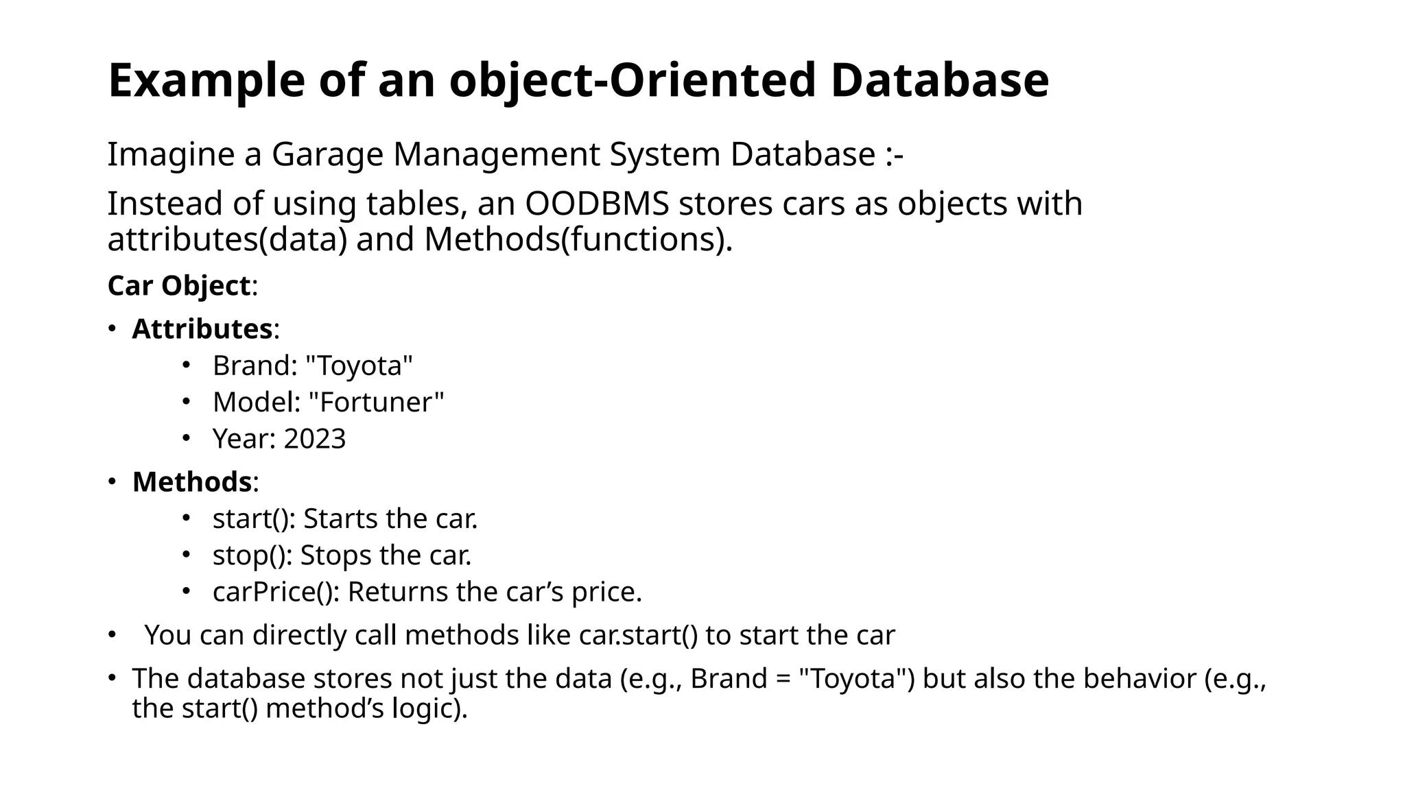 Example of an object-Oriented Database
Imagine a Garage Management System Database :-
Instead of using tables, an OODBMS stores cars as objects with
attributes(data) and Methods(functions).
Car Object:
• Attributes:
• Brand: "Toyota"
• Model: "Fortuner"
• Year: 2023
• Methods:
• start(): Starts the car.
• stop(): Stops the car.
• carPrice(): Returns the car’s price.
• You can directly call methods like car.start() to start the car
• The database stores not just the data (e.g., Brand = "Toyota") but also the behavior (e.g.,
the start() method’s logic).
 