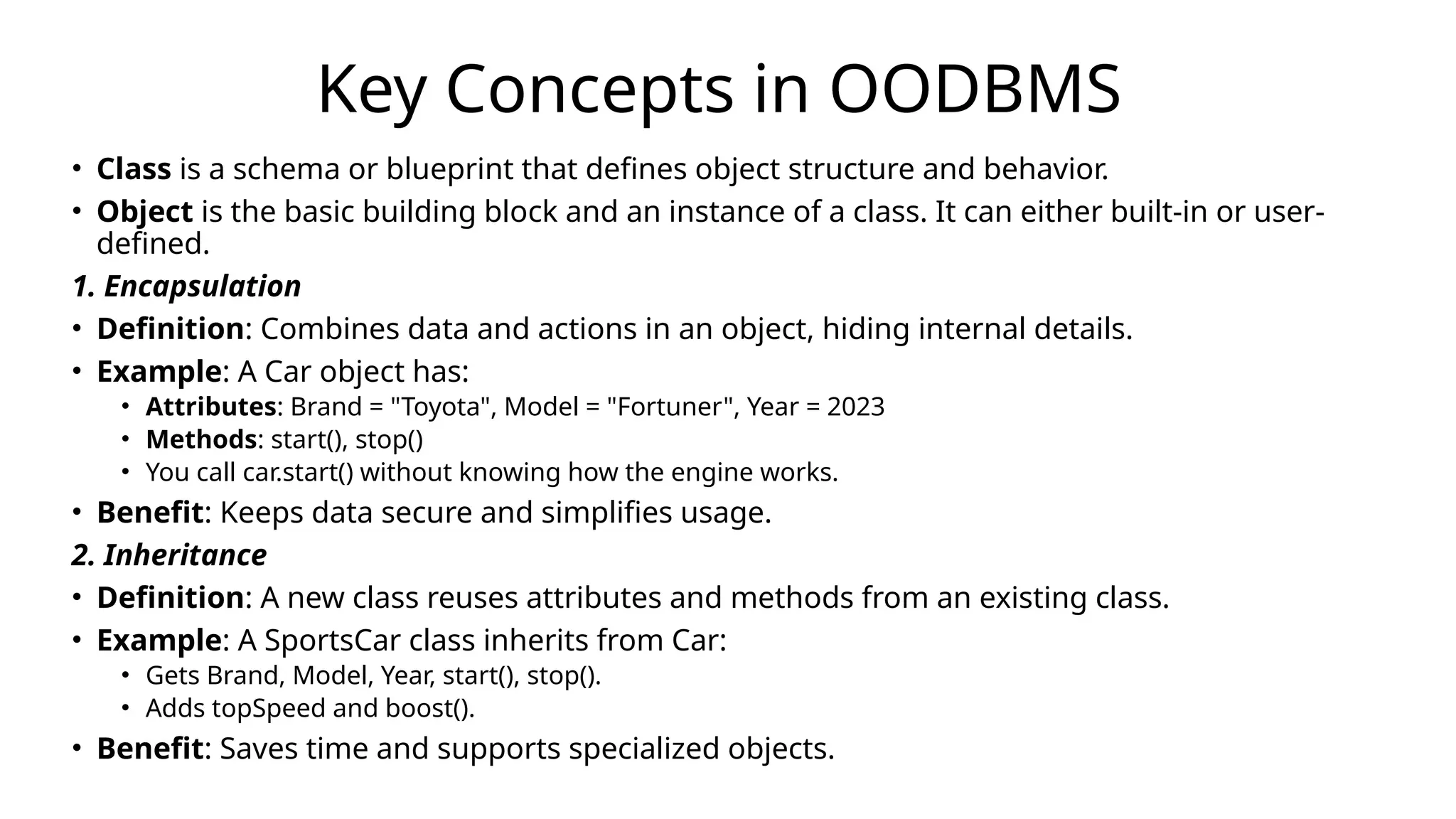 Key Concepts in OODBMS
• Class is a schema or blueprint that defines object structure and behavior.
• Object is the basic building block and an instance of a class. It can either built-in or user-
defined.
1. Encapsulation
• Definition: Combines data and actions in an object, hiding internal details.
• Example: A Car object has:
• Attributes: Brand = "Toyota", Model = "Fortuner", Year = 2023
• Methods: start(), stop()
• You call car.start() without knowing how the engine works.
• Benefit: Keeps data secure and simplifies usage.
2. Inheritance
• Definition: A new class reuses attributes and methods from an existing class.
• Example: A SportsCar class inherits from Car:
• Gets Brand, Model, Year, start(), stop().
• Adds topSpeed and boost().
• Benefit: Saves time and supports specialized objects.
 
