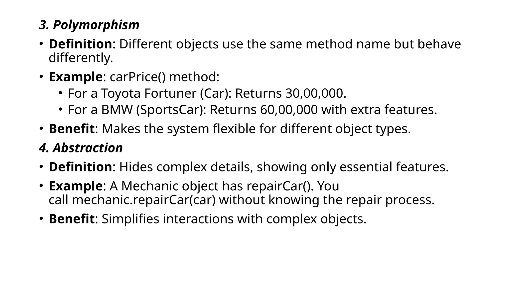 3. Polymorphism
• Definition: Different objects use the same method name but behave
differently.
• Example: carPrice() method:
• For a Toyota Fortuner (Car): Returns 30,00,000.
• For a BMW (SportsCar): Returns 60,00,000 with extra features.
• Benefit: Makes the system flexible for different object types.
4. Abstraction
• Definition: Hides complex details, showing only essential features.
• Example: A Mechanic object has repairCar(). You
call mechanic.repairCar(car) without knowing the repair process.
• Benefit: Simplifies interactions with complex objects.
 