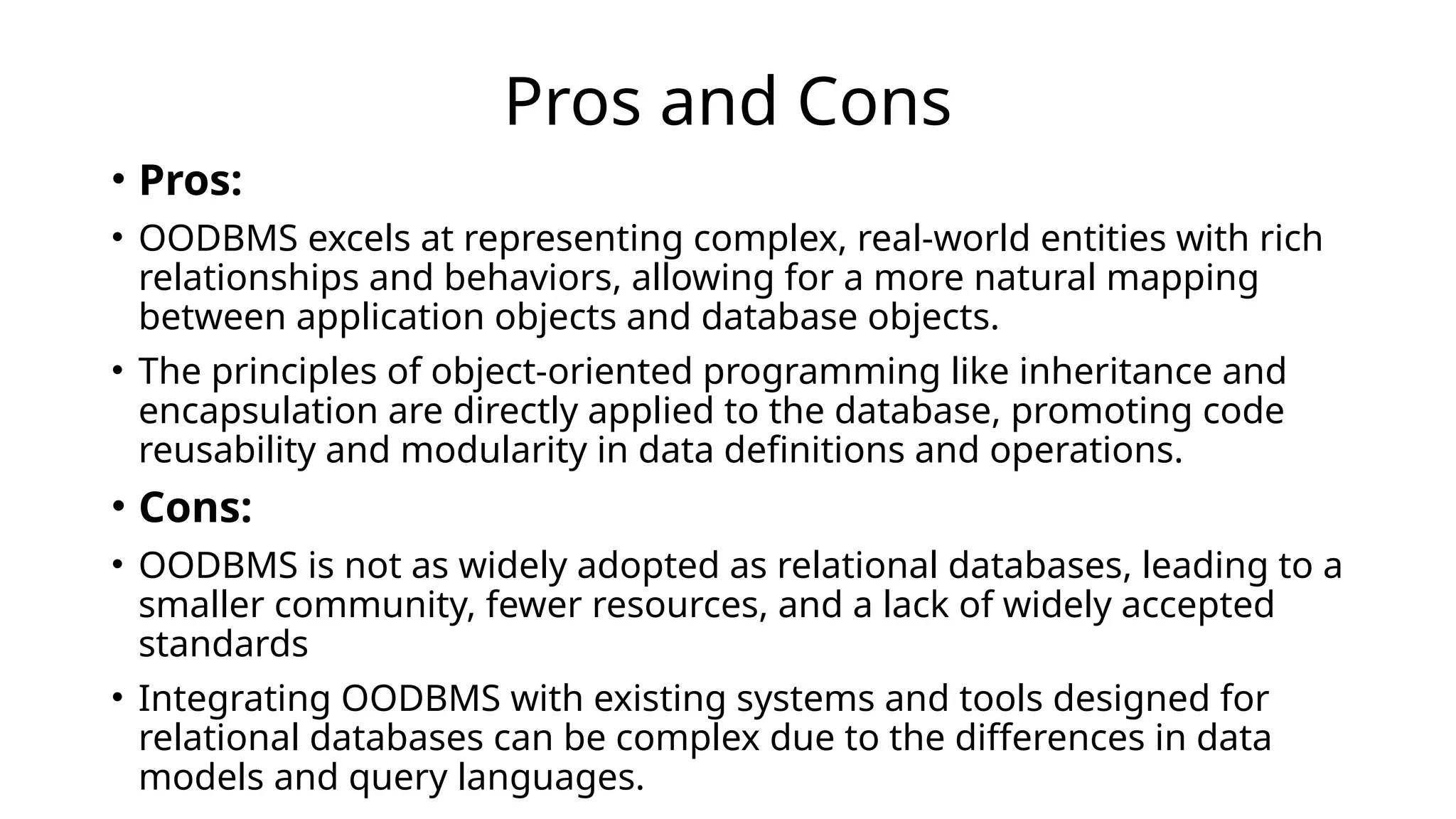 Pros and Cons
• Pros:
• OODBMS excels at representing complex, real-world entities with rich
relationships and behaviors, allowing for a more natural mapping
between application objects and database objects.
• The principles of object-oriented programming like inheritance and
encapsulation are directly applied to the database, promoting code
reusability and modularity in data definitions and operations.
• Cons:
• OODBMS is not as widely adopted as relational databases, leading to a
smaller community, fewer resources, and a lack of widely accepted
standards
• Integrating OODBMS with existing systems and tools designed for
relational databases can be complex due to the differences in data
models and query languages.
 