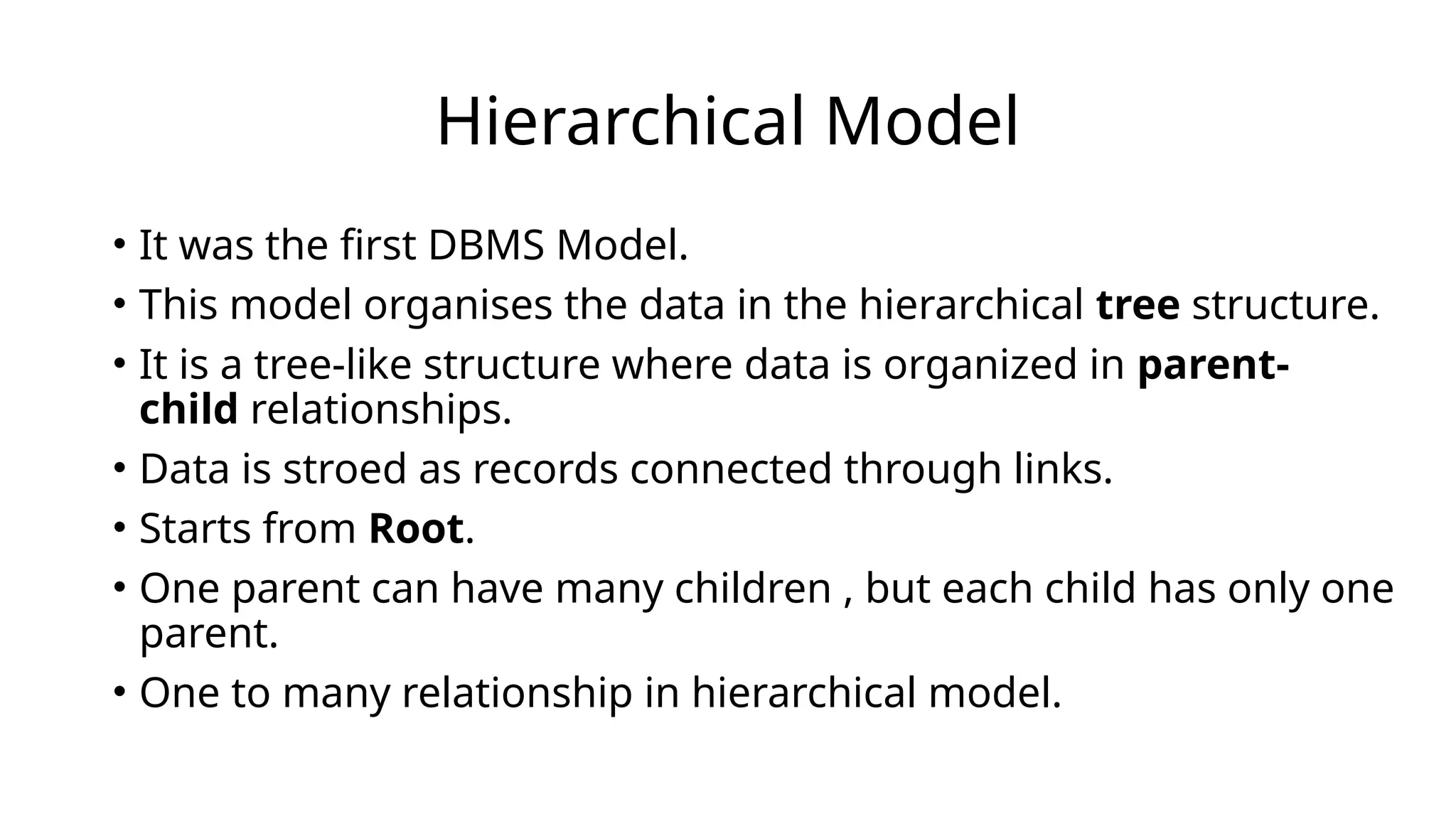Hierarchical Model
• It was the first DBMS Model.
• This model organises the data in the hierarchical tree structure.
• It is a tree-like structure where data is organized in parent-
child relationships.
• Data is stroed as records connected through links.
• Starts from Root.
• One parent can have many children , but each child has only one
parent.
• One to many relationship in hierarchical model.
 