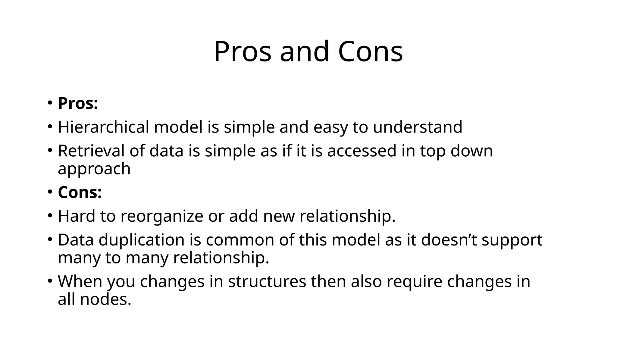 Pros and Cons
• Pros:
• Hierarchical model is simple and easy to understand
• Retrieval of data is simple as if it is accessed in top down
approach
• Cons:
• Hard to reorganize or add new relationship.
• Data duplication is common of this model as it doesn’t support
many to many relationship.
• When you changes in structures then also require changes in
all nodes.
 