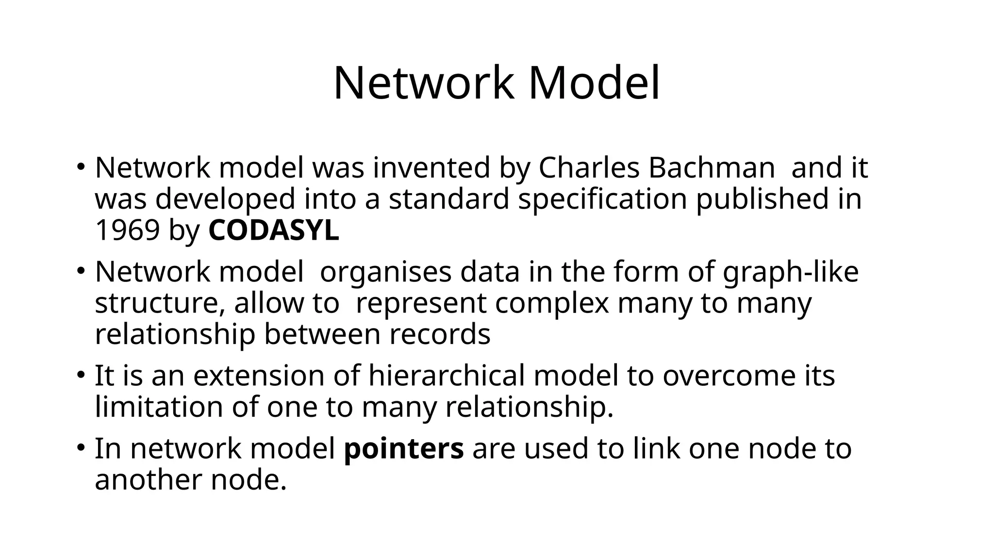 Network Model
• Network model was invented by Charles Bachman and it
was developed into a standard specification published in
1969 by CODASYL
• Network model organises data in the form of graph-like
structure, allow to represent complex many to many
relationship between records
• It is an extension of hierarchical model to overcome its
limitation of one to many relationship.
• In network model pointers are used to link one node to
another node.
 